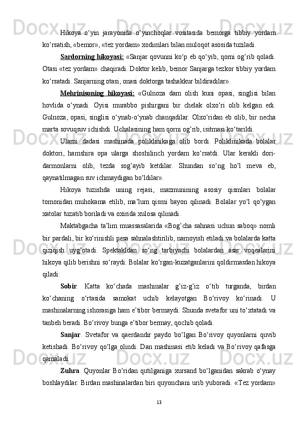 Hikoya   o‘yin   jarayonida   o‘yinchoqlar   vositasida   bemorga   tibbiy   yordam
ko‘rsatish, «bemor», «tez yordam» xodimlari bilan muloqot asosida tuziladi.
Sardorning hikoyasi:   «Sanjar qovunni ko‘p еb qo‘yib, qorni og’rib qoladi.
Otasi «tez yordam» chaqiradi. Doktor kelib, bemor Sanjarga tezkor tibbiy yordam
ko‘rsatadi. Sanjarning otasi, onasi doktorga tashakkur bildiradilar».
Mehrinisoning   hikoyasi:   «Gulnoza   dam   olish   kuni   opasi,   singlisi   bilan
hovlida   o‘ynadi.   Oyisi   murabbo   pishirgani   bir   chelak   olxo‘ri   olib   kelgan   edi.
Gulnoza, opasi, singlisi  o‘ynab-o‘ynab chanqadilar. Olxo‘ridan еb olib, bir  necha
marta sovuqsuv ichishdi. Uchalasining ham qorni og’rib, isitmasi ko‘tarildi.
Ularni   dadasi   mashinada   poliklinikaga   olib   bordi.   Poliklinikada   bolalar
doktori,   hamshira   opa   ularga   shoshilinch   yordam   ko‘rsatdi.   Ular   kerakli   dori-
darmonlarni   olib,   tezda   sog’ayib   ketdilar.   Shundan   so‘ng   ho‘l   meva   еb,
qaynatilmagan suv ichmaydigan bo‘ldilar».
Hikoya   tuzishda   uning   rejasi,   mazmunining   asosiy   qismlari   bolalar
tomonidan   muhokama   etilib,   ma’lum   qismi   bayon   qilinadi.   Bolalar   yo‘l   qo‘ygan
xatolar tuzatib boriladi va oxirida xulosa qilinadi. 
Maktabgacha   ta’lim   muassasalarida   «Bog’cha   sahnasi   uchun   saboq»   nomli
bir pardali, bir ko‘rinishli pesa sahnalashtirilib, namoyish etiladi va bolalarda katta
qiziqish   uyg’otadi.   Spektakldan   so‘ng   tarbiyachi   bolalardan   asar   voqealarini
hikoya qilib berishni so‘raydi. Bolalar ko‘rgan-kuzatganlarini qoldirmasdan hikoya
qiladi:
Sobir .   Katta   ko‘chada   mashinalar   g’iz-g’iz   o‘tib   turganda,   birdan
ko‘chaning   o‘rtasida   samokat   uchib   kelayotgan   Bo‘rivoy   ko‘rinadi.   U
mashinalarning ishorasiga ham e’tibor bermaydi. Shunda svetafor uni to‘xtatadi va
tanbeh beradi. Bo‘rivoy bunga e’tibor bermay, qochib qoladi. 
Sanjar .   Svetafor   va   qaerdandir   paydo   bo‘lgan   Bo‘rivoy   quyonlarni   quvib
ketishadi.  Bo‘rivoy  qo‘lga   olindi.  Dan   mashinasi   еtib  keladi   va  Bo‘rivoy  qafasga
qamaladi.
Zuhra .   Quyonlar   Bo‘ridan   qutilganiga   xursand   bo‘lganidan   sakrab   o‘ynay
boshlaydilar. Birdan mashinalardan biri quyonchani urib yuboradi. «Tez yordam»
13 