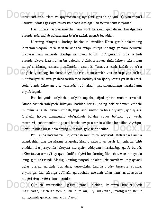 mashinasi   еtib   keladi   va   quyonchaning   oyog’ini   gipslab   qo‘yadi.   Quyonlar   yo‘l
harakati qoidasiga rioya etmay ko‘chada o‘ynaganlari uchun shikast еydilar.
Har   uchala   tarbiyalanuvchi   ham   yo‘l   harakati   qoidalarini   kuzatganlari
asosida esda saqlab qolganlarini to‘g’ri izchil, gapirib beradilar.
Ularning   hikoyasini   boshqa   bolalar   to‘ldiradilar.   Katta   guruh   bolalarining
kuzatgan   voqeani   esda   saqlashi   asosida   nutqni   rivojlantirishga   yordam   beruvchi
hikoyasi   ham   samarali   ekanligi   namoyon   bo‘ldi.   Ko‘rganlarini   esda   saqlash
asosida   hikoya   tuzish   bilan   bir   qatorda,   o‘ylab,   tasavvur   etish,   hikoya   qilish   ham
nutqo‘stirishning   samarali   usullaridan   sanaladi.   Tasavvur   etish   kichik   va   o‘rta
bog’cha   yoshidagi  bolalarda  o‘yin,  ko‘rish,  rasm  chizish  vositasida  paydo  bo‘lsa,
nutqfaoliyatida katta yoshida tarkib topa boshlaydi va ijodiy xususiyat kasb etadi.
Bola   bunda   hikoyani   o‘zi   yaratadi,   ijod   qiladi,   qahramonlarining   harakatlarini
o‘ylab topadi.
Bu   faoliyatda   «o‘ylash»,   «o‘ylab   topish»,   «ijod   qilish»   muhim   sanaladi.
Bunda   dastlab   tarbiyachi   hikoyani   boshlab   berishi,   so‘ng   bolalar   davom   ettirishi
mumkin.   Ana   shu   davom   ettirish,   tugallash   jarayonida   bola   o‘ylaydi,   ijod   qiladi.
O‘ylash,   hikoya   mazmunini   «to‘qish»da   bolalar   voqea   bo‘lgan   joy,   vaqti,
mazmuni,   qahramonlarning   xatti-harakatlariga   alohida   e’tibor   beradilar.   Ayniqsa,
mazmun bilan birga bolalarning nutqshakliga e’tibor beriladi. 
Bu   usulda   ko‘rgazmalilik,   kuzatish   muhim   rol   o‘ynaydi.   Bolalar   o‘zlari   va
tengdoshlarining   narsalarini   taqqoslaydilar,   o‘xshash   va   farqli   tomonlarini   bilib
oladilar.   Bu   jarayonda   hikoyani   «to‘qish»   oddiydan   murakkabga   qarab   boradi.
«Kim tez va chiroyli uy qura oladi?» o‘yini bolalarning fikrlash doirasi nihoyatda
kengligini ko‘rsatadi. Mashg’ulotning maqsadi bolalarni bir qavatli va ko‘p qavatli
uylar   qurish,   qurilish   vositalari,   quruvchilar   haqida   ijodiy   tasavvur   etishga,
o‘ylashga,   fikr   qilishga   yo‘llash,   quruvchilar   mehnati   bilan   tanishtirish   asosida
nutqini rivojlantirishdan iboratdir.
Qurilish   materiallari:   g’isht,   panel,   bloklar,   ko‘tarma   kranlar,   yuk
mashinalar,   ishchilar   uchun   ish   qurollari,   uy   maketlari,   mashg’ulot   uchun
ko‘rgazmali qurollar vazifasini o‘taydi.
14 