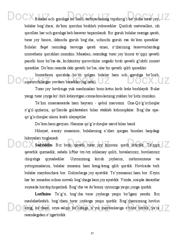 Bolalar   uch   guruhga  bo‘linib,  tarbiyachining  topshirig’i   bo‘yicha   turar   joy,
bolalar   bog’chasi,   do‘kon   qurishni   boshlab   yuboradilar.   Qurilish   materiallari,   ish
qurollari har uch guruhga bab-baravar taqsimlandi. Bir guruh bolalar rasmga qarab,
turar   joy   binosi,   ikkinchi   guruh   bog’cha,   uchinchi   guruh   esa   do‘kon   quradilar.
Bolalar   faqat   rasmdagi   tasvirga   qarab   emas,   o‘zlarining   tasavvurlaridagi
imoratlarni qurishlari mumkin. Masalan, rasmdagi  turar joy binosi  to‘qqiz qavatli
panelli bino bo‘lsa-da, kichkintoy quruvchilar negadir besh qavatli g’ishtli imorat
quradilar. Do‘kon rasmda ikki qavatli bo‘lsa, ular bir qavatli qilib quradilar.
Imoratlarni   qurishda   bo‘sh   qolgan   bolalar   ham   uch   guruhga   bo‘linib,
«quruvchilarga» yordam beradilar (og’zaki).
Turar   joy   hovlisiga   yuk   mashinalari   birin-ketin   kirib   kela   boshlaydi.   Bular
yangi turar joyga ko‘chib kelayotgan «xonadon»larning yuklari bo‘lishi mumkin.
Ta’lim   muassasasida   ham   bayram   -   qabul   marosimi.   Ona-Qo‘g’irchoqlar
o‘g’il-qizlarini,   qo‘llarida   guldastalari   bilan   еtaklab   kelmoqdalar.   Bog’cha   opa-
qo‘g’irchoqlar ularni kutib olayaptilar.
Do‘kon ham gavjum. Hamma qo‘g’irchoqlar xarid bilan band.
Nihoyat,   asosiy   muammo,   bolalarning   o‘zlari   qurgan   binolari   haqidagi
hikoyalari tinglanadi.
Sadriddin :   Biz   besh   qavatli   turar   joy   binosini   qurib   bitirdik.   To‘qqiz
qavatlik   qurmadik,   sababi   liftlar   tez-tez   ishlamay   qolib,   buvalarimiz,   buvilarimiz
chiqishga   qiynaladilar.   Uyimizning   kirish   joylarini,   mehmonxona   va
yotoqxonalarini,   bolalar   xonasini   ham   keng-keng   qilib   qurdik.   Hovlisida   turli
bolalar   maydonchasi   bor.   Gulzorlarga   joy   ajratdik.   To‘yxonamiz   ham   bor.   Keyin
har bir xonadon uchun mevali bog’chaga ham joy ajratdik. Yozda, issiqda daraxtlar
soyasida hordiqchiqariladi. Bog’cha va do‘konni uyimizga yaqin joyga qurdik.
Lutfiniso :   To‘g’ri,   bog’cha   turar   joylarga   yaqin   bo‘lgani   yaxshi.   Biz
maslahatlashib,   bog’chani   turar   joylarga   yaqin   qurdik.   Bog’chamizning   hovlisi
keng,   ko‘rkam,   soya-salqin   bo‘lishiga,   o‘yin   maydonlariga   e’tibor   berdik,   ya’ni
rasmdagidan o‘zgartirdik.
15 