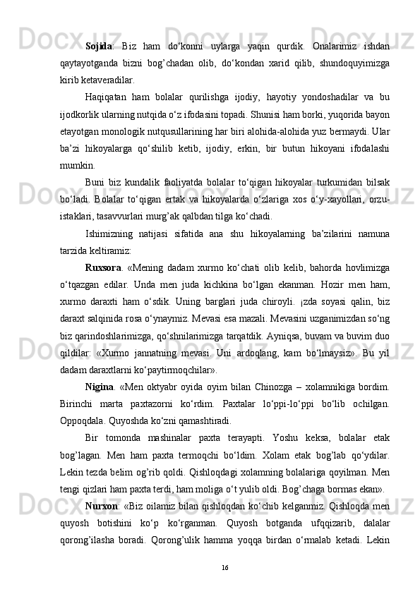 Sojida :   Biz   ham   do‘konni   uylarga   yaqin   qurdik.   Onalarimiz   ishdan
qaytayotganda   bizni   bog’chadan   olib,   do‘kondan   xarid   qilib,   shundoquyimizga
kirib ketaveradilar.
Haqiqatan   ham   bolalar   qurilishga   ijodiy,   hayotiy   yondoshadilar   va   bu
ijodkorlik ularning nutqida o‘z ifodasini topadi. Shunisi ham borki, yuqorida bayon
etayotgan monologik nutqusullarining har biri alohida-alohida yuz bermaydi. Ular
ba’zi   hikoyalarga   qo‘shilib   ketib,   ijodiy,   erkin,   bir   butun   hikoyani   ifodalashi
mumkin.
Buni   biz   kundalik   faoliyatda   bolalar   to‘qigan   hikoyalar   turkumidan   bilsak
bo‘ladi.   Bolalar   to‘qigan   ertak   va   hikoyalarda   o‘zlariga   xos   o‘y-xayollari,   orzu-
istaklari, tasavvurlari murg’ak qalbdan tilga ko‘chadi.
Ishimizning   natijasi   sifatida   ana   shu   hikoyalarning   ba’zilarini   namuna
tarzida keltiramiz:
Ruxsora .   «Mening   dadam   xurmo   ko‘chati   olib   kelib,   bahorda   hovlimizga
o‘tqazgan   edilar.   Unda   men   juda   kichkina   bo‘lgan   ekanman.   Hozir   men   ham,
xurmo   daraxti   ham   o‘sdik.   Uning   barglari   juda   chiroyli.   ¡zda   soyasi   qalin,   biz
daraxt salqinida rosa o‘ynaymiz. Mevasi esa mazali. Mevasini uzganimizdan so‘ng
biz qarindoshlarimizga, qo‘shnilarimizga tarqatdik. Ayniqsa, buvam va buvim duo
qildilar:   «Xurmo   jannatning   mevasi.   Uni   ardoqlang,   kam   bo‘lmaysiz».   Bu   yil
dadam daraxtlarni ko‘paytirmoqchilar».
Nigina .   «Men   oktyabr   oyida   oyim   bilan   Chinozga   –   xolamnikiga   bordim.
Birinchi   marta   paxtazorni   ko‘rdim.   Paxtalar   lo‘ppi-lo‘ppi   bo‘lib   ochilgan.
Oppoqdala. Quyoshda ko‘zni qamashtiradi.
Bir   tomonda   mashinalar   paxta   terayapti.   Yoshu   keksa,   bolalar   etak
bog’lagan.   Men   ham   paxta   termoqchi   bo‘ldim.   Xolam   etak   bog’lab   qo‘ydilar.
Lekin tezda belim og’rib qoldi. Qishloqdagi xolamning bolalariga qoyilman. Men
tengi qizlari ham paxta terdi, ham moliga o‘t yulib oldi. Bog’chaga bormas ekan».
Nurxon : «Biz oilamiz bilan qishloqdan ko‘chib kelganmiz. Qishloqda men
quyosh   botishini   ko‘p   ko‘rganman.   Quyosh   botganda   ufqqizarib,   dalalar
qorong’ilasha   boradi.   Qorong’ulik   hamma   yoqqa   birdan   o‘rmalab   ketadi.   Lekin
16