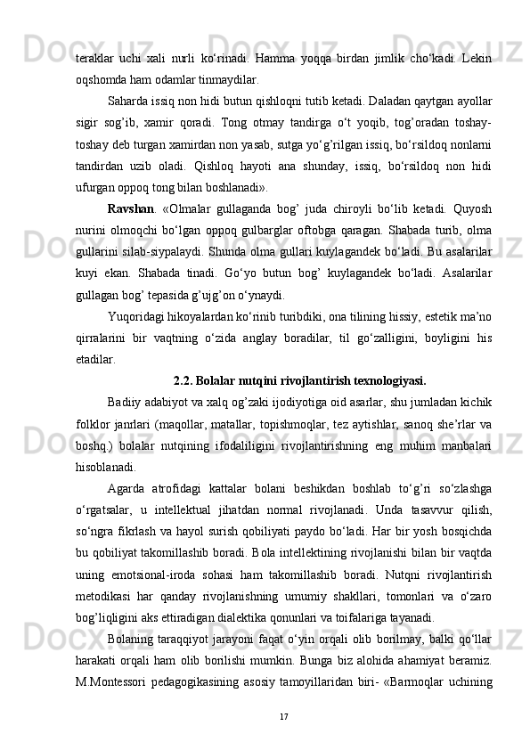 teraklar   uchi   xali   nurli   ko‘rinadi.   Hamma   yoqqa   birdan   jimlik   cho‘kadi.   Lekin
oqshomda ham odamlar tinmaydilar.
Saharda issiq non hidi butun qishloqni tutib ketadi. Daladan qaytgan ayollar
sigir   sog’ib,   xamir   qoradi.   Tong   otmay   tandirga   o‘t   yoqib,   tog’oradan   toshay-
toshay deb turgan xamirdan non yasab, sutga yo‘g’rilgan issiq, bo‘rsildoq nonlarni
tandirdan   uzib   oladi.   Qishloq   hayoti   ana   shunday,   issiq,   bo‘rsildoq   non   hidi
ufurgan oppoq tong bilan boshlanadi».
Ravshan .   «Olmalar   gullaganda   bog’   juda   chiroyli   bo‘lib   ketadi.   Quyosh
nurini   olmoqchi   bo‘lgan   oppoq   gulbarglar   oftobga   qaragan.   Shabada   turib,   olma
gullarini  silab-siypalaydi.  Shunda olma gullari  kuylagandek  bo‘ladi. Bu  asalarilar
kuyi   ekan.   Shabada   tinadi.   Go‘yo   butun   bog’   kuylagandek   bo‘ladi.   Asalarilar
gullagan bog’ tepasida g’ujg’on o‘ynaydi.
Yuqoridagi hikoyalardan ko‘rinib turibdiki, ona tilining hissiy, estetik ma’no
qirralarini   bir   vaqtning   o‘zida   anglay   boradilar,   til   go‘zalligini,   boyligini   his
etadilar.
2.2. Bolalar nutqini rivojlantirish texnologiyasi.
Badiiy adabiyot va xalq og’zaki ijodiyotiga oid asarlar, shu jumladan kichik
folklor   janr lari   (maqollar,   matallar,   topishmoqlar,   tez   aytishlar,   sanoq   she’rlar   va
boshq.)   bolalar   nutqining   ifodaliligini   rivojlantirishning   eng   muhim   manbalari
hisoblanadi.
Agarda   atrofidagi   kattalar   bolani   beshikdan   boshlab   to‘g’ri   so‘zlashga
o‘rgatsalar,   u   intellektual   jihatdan   normal   rivojlanadi .   Unda   tasavvur   qilish,
so‘ngra  fikrlash  va  hayol   surish  qobiliyati   paydo bo‘ladi.  Har   bir   yosh  bosqichda
bu qobiliyat takomillashib boradi. Bola intellektining rivojlanishi  bilan bir vaqtda
uning   emotsional-iroda   sohasi   ham   takomillashib   boradi.   Nutqni   rivojlantirish
metodikasi   har   qanday   rivojlanishning   umumiy   shakllari,   tomonlari   va   o‘zaro
bog’liqligini aks ettiradigan dialektika qonunlari va toifalariga tayanadi.
Bolaning   taraqqiyot   jarayoni   faqat   o‘yin   orqali   olib   borilmay,   balki   qo‘llar
harakati   orqali   ham   olib   borilishi   mumkin.   Bunga   biz   alohida   ahamiyat   beramiz.
M.Montessori   pedagogikasining   asosiy   tamoyillaridan   biri-   «Barmoqlar   uchining
17 