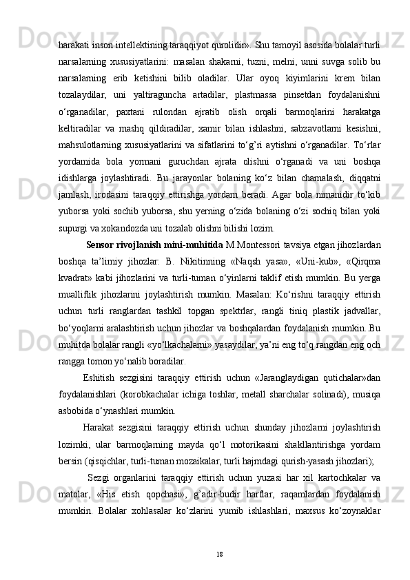 harakati inson intellektining taraqqiyot qurolidir». Shu tamoyil asosida bolalar turli
narsalarning   xususiyatlarini:   masalan   shakarni,   tuzni,   melni,   unni   suvga   solib   bu
narsalarning   erib   ketishini   bilib   oladilar.   Ular   oyoq   kiyimlarini   krem   bilan
tozalaydilar,   uni   yaltiraguncha   artadilar,   plastmassa   pinsetdan   foydalanishni
o‘rganadilar,   paxtani   rulondan   ajratib   olish   orqali   barmoqlarini   harakatga
keltiradilar   va   mashq   qildiradilar,   xamir   bilan   ishlashni,   sabzavotlarni   kesishni,
mahsulotlarning   xususiyatlarini   va   sifatlarini   to‘g’ri   aytishni   o‘rganadilar.   To‘rlar
yordamida   bola   yormani   guruchdan   ajrata   olishni   o‘rganadi   va   uni   boshqa
idishlarga   joylashtiradi.   Bu   jarayonlar   bolaning   ko‘z   bilan   chamalash,   diqqatni
jamlash,   irodasini   taraqqiy   ettirishga   yordam   beradi.   Agar   bola   nimanidir   to‘kib
yuborsa   yoki   sochib   yuborsa,   shu   yerning   o‘zida   bolaning   o‘zi   sochiq   bilan   yoki
supurgi va xokandozda uni tozalab olishni bilishi lozim. 
 Sensor rivojlanish mini-muhitida  M.Montessori tavsiya etgan jihozlardan
boshqa   ta’limiy   jihozlar:   B.   Nikitinning   «Naqsh   yasa»,   «Uni-kub»,   «Qirqma
kvadrat»   kabi   jihozlarini   va   turli-tuman   o‘yinlarni   taklif   etish   mumkin.   Bu   yerga
mualliflik   jihozlarini   joylashtirish   mumkin.   Masalan:   Ko‘rishni   taraqqiy   ettirish
uchun   turli   ranglardan   tashkil   topgan   spektrlar,   rangli   tiniq   plastik   jadvallar,
bo‘yoqlarni aralashtirish uchun jihozlar  va boshqalardan foydalanish  mumkin..Bu
muhitda bolalar rangli «yo‘lkachalarni» yasaydilar, ya’ni eng to‘q rangdan eng och
rangga tomon yo‘nalib boradilar.
Eshitish   sezgisini   taraqqiy   ettirish   uchun   «Jaranglaydigan   qutichalar»dan
foydalanishlari   (korobkachalar   ichiga   toshlar,   metall   sharchalar   solinadi),   musiqa
asbobida o‘ynashlari mumkin. 
Harakat   sezgisini   taraqqiy   ettirish   uchun   shunday   jihozlarni   joylashtirish
lozimki,   ular   barmoqlarning   mayda   qo‘l   motorikasini   shakllantirishga   yordam
bersin (qisqichlar, turli-tuman mozaikalar, turli hajmdagi qurish-yasash jihozlari); 
  Sezgi   organlarini   taraqqiy   ettirish   uchun   yuzasi   har   xil   kartochkalar   va
matolar,   «His   etish   qopchasi»,   g’adir-budir   harflar,   raqamlardan   foydalanish
mumkin.   Bolalar   xohlasalar   ko‘zlarini   yumib   ishlashlari,   maxsus   ko‘zoynaklar
18 