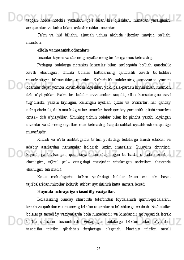 taqqan   holda   notekis   yuzalikni   qo‘l   bilan   his   qilishlari,   nimadan   yasalganini
aniqlashlari va tartib bilan joylashtirishlari mumkin.
Ta’m   va   hid   bilishni   ajratish   uchun   alohida   jihozlar   mavjud   bo‘lishi
mumkin. 
«Bola va notanish odamlar».
Insonlar kiyimi va ularning niyatlarining bir-biriga mos kelmasligi. 
Pedagog   bolalarga   notanish   kimsalar   bilan   muloqotda   bo‘lish   qanchalik
xavfli   ekanligini,   chunki   bolalar   kattalarning   qanchalik   xavfli   bo‘lishlari
mumkinligini   bilmasliklari   mumkin.   Ko‘pchilik   bolalarning   tasavvurida   yomon
odamlar faqat yomon kiyim-bosh kiyishlari yoki pala-partish kiyinishlari mumkin
deb   o‘ylaydilar.   Ba’zi   bir   bolalar   avvalambor   soqolli,   iflos   kimsalargina   xavf
tug’dirishi,   yaxshi   kiyingan,   kelishgan   ayollar,   qizlar   va   o‘smirlar,   har   qanday
ochiq chehrali, do‘stona kulgisi bor insonlar hech qanday yomonlik qilishi mumkin
emas,-   deb   o‘ylaydilar.   Shuning   uchun   bolalar   bilan   ko‘pincha   yaxshi   kiyingan
odamlar va ularning niyatlari mos kelmasligi haqida suhbat uyushtirish maqsadga
muvofiqdir.
Kichik   va   o‘rta   maktabgacha   ta’lim   yoshidagi   bolalarga   tanish   ertaklar   va
adabiy   asarlardan   namunalar   keltirish   lozim   (masalan:   Guloyim   chuvrindi
kiyimlarga   burkangan,   qora   kuya   bilan   chaplangan   bo‘lsada,   u   juda   mehribon
ekanligini;   « Q izil   gul»   ertagidagi   mavjudot   sehrlangan   mehribon   shaxzoda
ekanligini bilishadi).
Katta   maktabgacha   ta’lim   yoshidagi   bolalar   bilan   esa   o‘z   hayot
tajribalaridan misollar keltirib suhbat uyushtirish katta samara beradi.
Hayotda uchraydigan tasodifiy vaziyatlar.
Bolalarning   bunday   sharoitda   telefondan   foydalanish   qonun-qoidalarini,
tanish va qadrdon insonlarning telefon raqamlarini bilishlariga erishish. Bu holatlar
bolalarga   tasodifiy   vaziyatlarda   bola   nimadandir   va   kimdandir   qo‘rqqanida   kerak
bo‘lib   qolishini   tushuntirish.   Pedagoglar   bolalarga   telefon   bilan   o‘ynashni
tasodifan   telefon   qilishdan   farqlashga   o‘rgatish.   Haqiqiy   telefon   orqali
19 