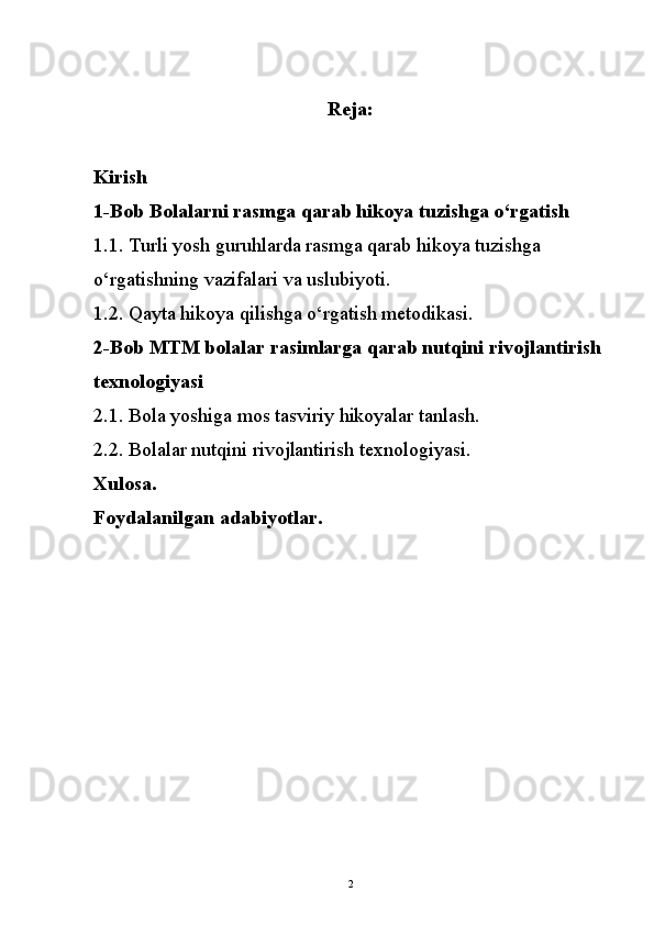 Reja :
Kirish 
1-Bob  Bolalarni rasmga qarab hikoya tuzishga o‘rgatish
1.1.  Turli yosh guruhlarda rasmga qarab hikoya tuzishga 
o‘rgatishning vazifalari va uslubiyoti.
1.2.  Qayta hikoya qilishga о‘rgatish metodikasi.
2-Bob MTM bolalar rasimlarga qarab nutqini rivojlantirish 
texnologiyasi
2.1. Bola yoshiga mos tasviriy hikoyalar tanlash.
2.2. Bolalar nutqini rivojlantirish texnologiyasi.
Xulosa. 
Foydalanilgan adabiyotlar.
2 