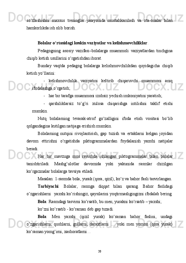 so‘zlashishni   maxsus   treninglar   jarayonida   mustahkamlash   va   ota-onalar   bilan
hamkorlikda ish olib borish.
Bolalar o‘rtasidagi keskin vaziyatlar va kelishmovchiliklar .
Pedagogning   asosiy   vazifasi–bolalarga   muammoli   vaziyatlardan   tinchgina
chiqib ketish usullarini o‘rgatishdan iborat.
Bunday   vaqtda   pedagog   bolalarga   kelishmovchilikdan   quyidagicha   chiqib
ketish yo‘llarini:
- kelishmovchilik   vaziyatini   keltirib   chiqaruvchi   muammoni   aniq
ifodalashga o‘rgatish;
- har bir tarafga muammoni izohsiz yechish imkoniyatini yaratish;
- qarshiliklarsiz   to‘g’ri   xulosa   chiqarishga   intilishni   taklif   etishi
mumkin.
Nutq   bolalarning   tevarak-atrof   go‘zalligini   ifoda   etish   vositasi   bo‘lib
qolgandagina kutilgan natijaga erishish mumkin. 
Bolalarning   nutqini   rivojlantirish,   gap   tuzish   va   ertaklarni   kelgan   joyidan
davom   ettirishni   o‘rgatishda   piktogrammalardan   foydalanish   yaxshi   natijalar
beradi.
Har   bir   mavzuga   mos   ravishda   ishlangan   piktogrammalar   bilan   bolalar
tanishtiriladi.   Mashg’ulotlar   davomida   yoki   yakunida   rasmlar   chizilgan
ko‘rgazmalar bolalarga tavsiya etiladi.
Masalan: 1-rasmda bola, yurak (qora, qizil), ko‘z va bahor fasli tasvirlangan.
Tarbiyachi :   Bolalar,   rasmga   diqqat   bilan   qarang.   Bahor   faslidagi
o‘zgarishlarni   yaxshi ko‘rishingiz, qaysilarini yoqtirmasligingizni ifodalab bering.
Bola : Rasmdagi tasvirni ko‘rsatib, bu men; yurakni ko‘rsatib – yaxshi;
ko‘zni ko‘rsatib - ko‘raman deb gap tuzadi. 
Bola :   Men   yaxshi   (qizil   yurak)   ko‘raman   bahor   faslini,   undagi
o‘zgarishlarni,   qushlarni,   gullarni,   daraxtlarni   …   yoki   men   yomon   (qora   yurak)
ko‘raman yomg’irni, xashoratlarni… 
20 