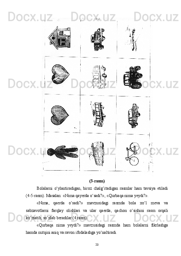 (3-rasm)
Bolalarni   o‘ylantiradigan,   biroz   chalg’itadigan   rasmlar   ham   tavsiya   etiladi
(4-5-rasm). Masalan: «Nima qayerda o‘sadi?», «Qurbaqa nima yеydi?».
«Nima,   qaerda   o‘sadi?»   mavzusidagi   rasmda   bola   xo‘l   meva   va
sabzavotlarni   farqlay   olishlari   va   ular   qaerda,   qachon   o‘sishini   rasm   orqali
ko‘rsatib, so‘zlab beradilar (4 rasm).
«Qurbaqa   nima   yеydi?»   mavzusidagi   rasmda   ham   bolalarni   fikrlashga
hamda nutqini aniq va ravon ifodalashga yo‘naltiradi.
23
