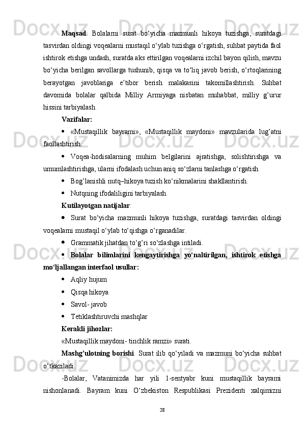 Maqsad :   Bolalarni   surat   bo‘yicha   mazmunli   hikoya   tuzishga,   suratdagi
tasvirdan oldingi voqealarni mustaqil o‘ylab tuzishga o‘rgatish, suhbat paytida faol
ishtirok etishga undash, suratda aks ettirilgan voqealarni izchil bayon qilish, mavzu
bo‘yicha berilgan savollarga tushunib, qisqa va to‘liq javob berish, o‘rtoqlarining
berayotgan   javoblariga   e’tibor   berish   malakasini   takomillashtirish.   Suhbat
davomida   bolalar   qalbida   Milliy   Armiyaga   nisbatan   muhabbat,   milliy   g’urur
hissini tarbiyalash. 
Vazifalar:
 «Mustaqillik   bayrami»,   «Mustaqillik   maydoni»   mavzularida   lug’atni
faollashtirish. 
 Voqea-hodisalarning   muhim   belgilarini   ajratishga,   solishtirishga   va
umumlashtirishga, ularni ifodalash uchun aniq so‘zlarni tanlashga o‘rgatish.
 Bog’lanishli nutq–hikoya tuzish ko‘nikmalarini shakllantirish.
 Nutqning ifodaliligini tarbiyalash. 
Kutilayotgan natijalar : 
 Surat   bo‘yicha   mazmunli   hikoya   tuzishga,   suratdagi   tasvirdan   oldingi
voqealarni mustaqil o‘ylab to‘qishga o‘rganadilar.
 Grammatik jihatdan to‘g’ri so‘zlashga intiladi .
 Bolalar   bilimlarini   kengaytirishga   yo‘naltirilgan,   ishtirok   etishga
mo‘ljallangan interfaol usullar:
 Aqliy hujum
 Qisqa hikoya
 Savol- javob
 Tetiklashtiruvchi mashqlar
Kerakli jihozlar:
«Mustaqillik maydoni- tinchlik ramzi»  surati.
Mashg’ulotning   borishi .   Surat   ilib   qo‘yiladi   va   mazmuni   bo‘yicha   suhbat
o‘tkaziladi.
-B olalar,   Vatanimizda   har   yili   1-sentyabr   kuni   mustaqillik   bayrami
nishonlanad i.   Bayram   kuni   O‘zbekiston   Respublikasi   Prezidenti   xalqimizni
28 