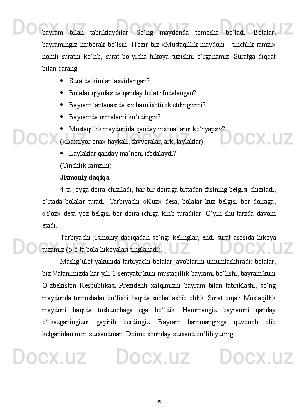 bayram   bilan   tabriklaydilar.   So‘ng   maydonda   tomosha   bo‘ladi.   Bolalar,
bayramingiz   muborak   bo‘lsin!   Hozir   biz   «Mustaqillik   maydoni   -   tinchlik   ramzi»
nomli   suratni   ko‘rib,   surat   bo‘yicha   hikoya   tuzishni   o‘rganamiz.   Suratga   diqqat
bilan qarang. 
 Suratda kimlar tasvirlangan?
 Bolalar qiyofasida qanday holat ifodalangan?
 Bayram tantanasida siz ham ishtirok etdingizmi?
 Bayramda nimalarni ko‘rdingiz?
 Mustaqillik maydonida qanday inshoatlarni ko‘ryapsiz?
(«Baxtiyor ona» haykali, favvoralar, ark, laylaklar)
 Laylaklar qanday ma’noni ifodalaydi?
(Tinchlik ramzini) 
Jismoniy daqiqa 
4 ta joyga doira chiziladi, har bir doiraga bittadan faslning belgisi chiziladi,
o‘rtada   bolalar   turadi.   Tarbiyachi   «Kuz»   desa,   bolalar   kuz   belgisi   bor   doiraga,
«Yoz»   desa   yoz   belgisi   bor   doira   ichiga   kirib   turadilar.   O‘yin   shu   tarzda   davom
etadi.
Tarbiyachi   jismoniy   daqiqadan   so‘ng:   k elinglar,   endi   surat   asosida   hikoya
tuzamiz (5-6 ta bola hikoyalari tinglanadi).
Mashg’ulot yakunida tarbiyachi bolalar javoblarini umumlashtiradi: bolalar,
biz Vatanimizda har yili 1-sentyabr kuni mustaqillik bayrami bo‘lishi, bayram kuni
O‘zbekiston   Respublikasi   Prezidenti   xalqimizni   bayram   bilan   tabriklashi,   so‘ng
maydonda tomoshalar  bo‘lishi haqida suhbatlashib oldik. Surat orqali Mustaqillik
maydoni   haqida   tushunchaga   ega   bo‘ldik.   Hammangiz   bayramni   qanday
o‘tkazganingizni   gapirib   berdingiz.   Bayram   hammangizga   quvonch   olib
kelganidan men xursandman. Doimo shunday xursand bo‘lib yuring.              
29 