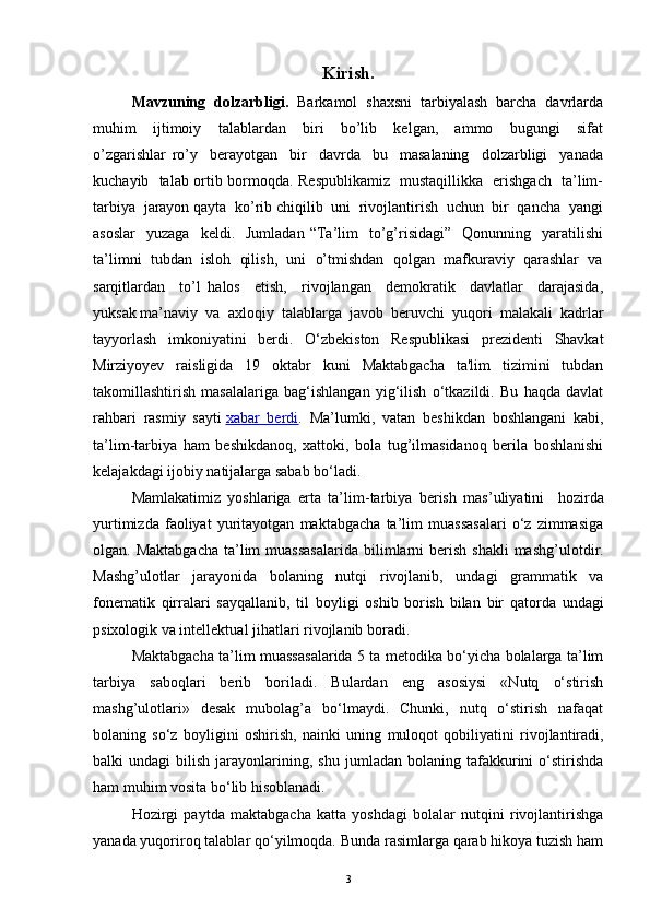 Kirish.
Mavzuning  dolzarbligi.   Barkamol  shaxsni  tarbiyalash  barcha  davrlarda
muhim     ijtimoiy     talablardan     biri     bo’lib     kelgan,     ammo     bugungi     sifat
o’zgarishlar   ro’y     berayotgan     bir     davrda     bu     masalaning     dolzarbligi     yanada
kuchayib   talab ortib bormoqda. Respublikamiz   mustaqillikka   erishgach   ta’lim-
tarbiya  jarayon qayta  ko’rib chiqilib  uni  rivojlantirish  uchun  bir  qancha  yangi
asoslar     yuzaga    keldi.    Jumladan   “Ta’lim     to’g’risidagi”    Qonunning    yaratilishi
ta’limni  tubdan  isloh  qilish,  uni  o’tmishdan  qolgan  mafkuraviy  qarashlar  va
sarqitlardan     to’l   halos     etish,     rivojlangan     demokratik     davlatlar     darajasida,
yuksak ma’naviy  va  axloqiy  talablarga  javob  beruvchi  yuqori  malakali  kadrlar
tayyorlash   imkoniyatini   berdi.   O‘zbekiston   Respublikasi   prezidenti   Shavkat
Mirziyoyev   raisligida   19   oktabr   kuni   Maktabgacha   ta'lim   tizimini   tubdan
takomillashtirish   masalalariga   bag‘ishlangan   yig‘ilish   o‘tkazildi.   Bu   haqda   davlat
rahbari   rasmiy   sayti   xabar   berdi .   Ma’lumki,   vatan   beshikdan   boshlangani   kabi,
ta’lim-tarbiya   ham   beshikdanoq,   xattoki,   bola   tug’ilmasidanoq   berila   boshlanishi
kelajakdagi ijobiy natijalarga sabab bo‘ladi.
Mamlakatimiz   yoshlariga   erta   ta’lim - tarbiya   berish   mas ’ uliyatini     h ozirda
yurtimizda   faoliyat   yuritayotgan   maktabgacha   ta’lim   muassasalari   o‘z   zimmasiga
olgan.   Maktabgacha  ta’lim  muassasalarida   bilimlarni  berish shakli  mashg’ulot dir .
Mashg’ulotlar   jarayonida   b o laning   nutqi   rivojlanib,   undagi   grammatik   va
fonem a tik   qirralari   sayqallanib,   til   boyligi   oshib   bor ish   bilan   bir   qatorda   undagi
psixologik va intellektual ji h atlari rivojlanib boradi. 
Maktabgacha ta’lim muassasalarida 5 ta metodika bo‘yicha bolalarga ta’lim
tarbiya   saboqlari   berib   boriladi.   Bulardan   eng   asosiysi   «Nutq   o‘stirish
mashg’ulotlari»   desak   mubolag’a   bo‘lmaydi.   Chunki,   nutq   o‘stirish   nafaqat
bolaning   so‘z   boyligini   oshirish,   nainki   uning   m uloqot   qobiliyatini   rivojlantiradi,
balki   undagi   bilish   jarayonlarining,  shu   jumladan   bolaning   tafakkurini   o‘stirishda
ham muhim vosita bo‘lib hisoblanadi.  
H ozirgi   paytda   maktabgacha   katta   yoshdagi   bolalar   nutqini   rivojlantirishga
yanada yuqoriroq talablar qo‘yilmoqda. Bunda rasimlarga qarab hikoya tuzish ham
3 