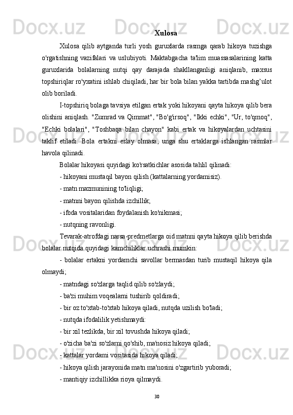 Xulosa
Xulosa   qilib   aytganda   turli   yosh   guruxlarda   rasmga   qarab   hikoya   tuzishga
o'rgatishning   vazifalari   va   uslubiyoti.   Maktabgacha   ta'lim   muassasalarining   katta
guruxlarida   bolalarning   nutqi   qay   darajada   shakllanganligi   aniqlanib,   maxsus
topshiriqlar ro'yxatini ishlab chiqiladi, har bir bola bilan yakka tartibda mashg’ulot
olib boriladi. 
I-topshiriq bolaga tavsiya etilgan ertak yoki hikoyani qayta hikoya qilib bera
olishini aniqlash. "Zumrad va Qimmat", "Bo'g'irsoq", "Ikki echki", "Ur, to'qmoq",
"Echki   bolalari",   "Toshbaqa   bilan   chayon"   kabi   ertak   va   hikoyalardan   uchtasini
taklif   etiladi.   Bola   ertakni   eslay   olmasa,   unga   shu   ertaklarga   ishlangan   rasmlar
havola qilinadi. 
Bolalar hikoyasi quyidagi ko'rsatkichlar asosida tahlil qilinadi:
- hikoyani mustaqil bayon qilish (kattalarning yordamisiz).
- matn mazmunining to'liqligi;
- matnni bayon qilishda izchillik;
- ifoda vositalaridan foydalanish ko'nikmasi;
- nutqning ravonligi.
Tevarak-atrofdagi narsa-predmetlarga oid matnni qayta hikoya qilib berishda
bolalar nutqida quyidagi kamchiliklar uchrashi mumkin :
-   bolalar   ertakni   yordamchi   savollar   bermasdan   turib   mustaqil   hikoya   qila
olmaydi;
- matndagi so'zlarga taqlid qilib so'zlaydi;
- ba'zi muhim voqealarni tushirib qoldiradi;
- bir oz to'xtab-to'xtab hikoya qiladi, nutqda uzilish bo'ladi;
- nutqda ifodalilik yetishmaydi:
- bir xil tezlikda, bir xil tovushda hikoya qiladi;
- o'zicha ba'zi so'zlarni qo'shib, ma'nosiz hikoya qiladi;
- kattalar yordami vositasida hikoya qiladi;
- hikoya qilish jarayonida matn ma'nosini o'zgartirib yuboradi;
- mantiqiy izchillikka rioya qilmaydi.
30 