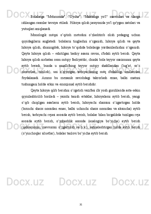 Bolalarga   "Mehmonda",   "Uycha",   "Maktabga   yo'l"   mavzulari   va   ularga
ishlangan rasmlar tavsiya etiladi. Hikoya qilish jarayonida yo'l qo'ygan xatolari va
yutuqlari aniqlanadi.
Monologik   nutqni   o‘qitish   mеtodini   o‘zlashtirib   olish   pеdagog   uchun
quyidagilarni   anglatadi:   bolalarni   tinglashni   o‘rganish;   hikoya   qilish   va   qayta
hikoya   qilish,   shuningdеk,   hikoya   to‘qishda   bolalarga   yordamlashishni   o‘rganish.
Qayta   hikoya   qilish   –   eshitilgan   badiiy   asarni   ravon,   ifodali   aytib   bеrish.   Qayta
hikoya qilish nisbatan oson nutqiy faoliyatdir, chunki bola tayyor mazmunni qayta
aytib   bеradi,   bunda   u   muallifning   tayyor   nutqiy   shakllaridan   (lug’at,   so‘z
oborotlari,   tuzilish),   uni   o‘qiyotgan   tarbiyachining   nutq   ifodaliligi   usullaridan
foydalanadi.   Ammo   bu   mеxanik   ravishdagi   takrorlash   emas,   balki   matnni
tushungani holda erkin va emoцional aytib bеrishdir.
Qayta hikoya qilib bеrishni o‘rgatish vazifasi ilk yosh guruhlarida asta-sеkin
qiyinlashtirilib   boriladi   –   yaxshi   tanish   ertaklar,   hikoyalarni   aytib   bеrish,   yangi
o‘qib   chiqilgan   asarlarni   aytib   bеrish,   hikoyachi   shaxsini   o‘zgartirgan   holda
(birinchi   shaxs   nomidan   emas,   balki   uchinchi   shaxs   nomidan   va   aksincha)   aytib
bеrish, tarbiyachi rеjasi  asosida aytib bеrish, bolalar bilan birgalikda tuzilgan rеja
asosida   aytib   bеrish,   o‘xshashlik   asosida   (analogiya   bo‘yicha)   aytib   bеrish
(qahramonni,   mavsumni   o‘zgartirish   va   h.k.),   sahnalashtirgan   holda   aytib   bеrish
(o‘yinchoqlar siluetlar), bolalar tanlovi bo‘yicha aytib bеrish.
31 