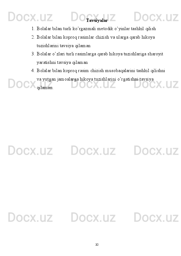 Tavsiyalar
1. Bolalar bilan turli ko’rgazmali metodik o’yinlar tashkil qilish
2. Bolalar bilan koproq rasimlar chizish va ularga qarab hikoya 
tuzishlarini tavsiya qilaman 
3. Bolalar o’zlari turli rasimlarga qarab hikoya tuzishlariga sharoyit 
yaratishni tavsiya qilaman 
4. Bolalar bilan koproq rasim chizish musobaqalarini tashkil qilishni 
va yutgan jamoalarga hikoya tuzishlarini o’rgatishni tavsiya 
qilaman.
32 