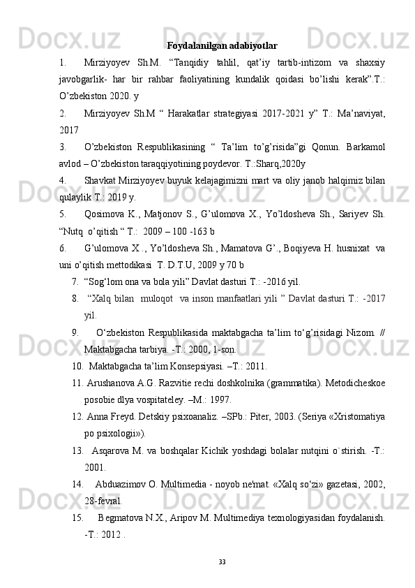 Foydalanilgan adabiyotlar 
1. Mirziyoyev   Sh.M.   “Tanqidiy   tahlil,   qat’iy   tartib-intizom   va   shaxsiy
javobgarlik-   har   bir   rahbar   faoliyatining   kundalik   qoidasi   bo’lishi   kerak”.T.:
O’zbekiston 2020. y
2. Mirziyoyev   Sh.M   “   Harakatlar   strategiyasi   2017-2021   y”   T.:   Ma’naviyat,
2017
3. O’zbekiston   Respublikasining   “   Ta’lim   to’g’risida”gi   Qonun.   Barkamol
avlod – O’zbekiston taraqqiyotining poydevor. T.:Sharq,2020y
4. Shavkat Mirziyoyev buyuk kelajagimizni mart va oliy janob halqimiz bilan
qulaylik T.: 2019 y.
5. Qosimova   K.,   Matjonov   S.,   G’ulomova   X.,   Yo’ldosheva   Sh.,   Sariyev   Sh.
“Nutq  o’qitish “ T.:  2009 – 100 -163 b
6. G’ulomova X ., Yo’ldosheva Sh., Mamatova G’., Boqiyeva H. husnixat   va
uni o’qitish mettodikasi  T. D.T.U, 2009 y 70 b
7. “Sog‘lom ona va bola yili” Davlat dasturi T.: -2016 yil.
8.   “Xalq bilan   muloqot   va inson manfaatlari yili ”   Davlat  dasturi  T.: -2017
yil.
9.       O‘zbekiston   Respublikasida   maktabgacha   ta’lim   to‘g’risidagi   Nizom.   //
Maktabgacha tarbiya. -T.: 2000, 1-son.
10.   Maktabgacha ta’lim Konsepsiyasi. –T. :  2011. 
11.  Arushanova A.G. Razvitie rechi doshkolnika (grammatika). Metodicheskoe
posobie dlya vospitateley. –M.: 1997.
12.  Anna Freyd. Detskiy psixoanaliz. –SPb.: Piter, 2003. (Seriya «Xristomatiya
po psixologii»).
13.     Asqarova   M.   va   boshqalar   Kichik   yoshdagi   bolalar   nutqini   o`stirish.   -T.:
2001. 
14.     Abduazimov O. Multimedia - noyob ne'mat. «Xalq so‘zi» gazetasi, 2002,
28-fevral.
15.       Begmatova N.X., Aripov M. Multimediya texn о logiyasidan foydalanish.
- Т .: 2012 .
33 