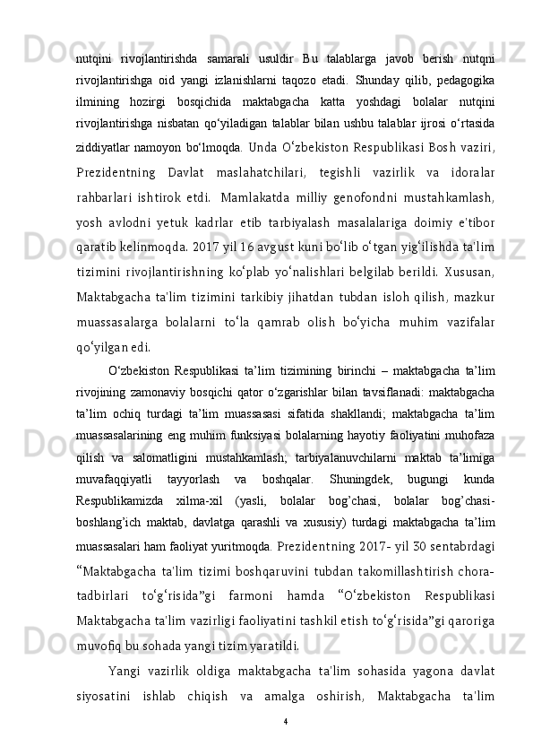 nutqini   rivojlantirishda   samarali   usuldir   Bu   talablarga   javob   berish   nutqni
rivojlantirishga   oid   yangi   izlanishlarni   taqozo   etadi.   Shunday   qilib,   pedagogika
ilmining   hozirgi   bosqichida   maktabgacha   katta   yoshdagi   bolalar   nutqini
rivojlantirishga   nisbatan   qo‘yiladigan   talablar   bilan   ushbu   talablar   ijrosi   o‘rtasida
ziddiyatlar   namoyon   bo‘lmoqda.   Unda   O‘zbekiston   Respublikasi   Bosh   vaziri,
Prezidentning   Davlat   maslahatchilari,   tegishli   vazirlik   va   idoralar
rahbarlari   ishtirok   etdi.     Mamlakatda   milliy   genofondni   mustahkamlash,
yosh   avlodni   yetuk   kadrlar   etib   tarbiyalash   masalalariga   doimiy   e'tibor
qaratib kelinmoqda. 2017 yil 16 avgust kuni bo‘lib o‘tgan yig‘ilishda ta'lim
tizimini   rivojlantirishning   ko‘plab   yo‘nalishlari   belgilab   berildi.   Xususan,
Maktabgacha   ta'lim   tizimini   tarkibiy   jihatdan   tubdan   isloh   qilish,   mazkur
muassasalarga   bolalarni   to‘la   qamrab   olish   bo‘yicha   muhim   vazifalar
qo‘yilgan edi.  
O‘zbekiston   Respublikasi   ta’lim   tizimining   birinchi   –   maktabgacha   ta’lim
rivojining   zamonaviy   bosqichi   qator   o‘zgarishlar   bilan   tavsiflanadi:   maktabgacha
ta’lim   ochiq   turdagi   ta’lim   muassasasi   sifatida   shakllandi;   maktabgacha   ta’lim
muassasalarining   eng  muhim   funksiyasi   bolalarning   hayotiy  faoliyatini   muhofaza
qilish   va   salomatligini   mustahkamlash;   tarbiyalanuvchilarni   maktab   ta’limiga
muvafaqqiyatli   tayyorlash   va   boshqalar.   Shuningdek,   bugungi   kunda
Respublikamizda   xilma-xil   (yasli,   bolalar   bog’chasi,   bolalar   bog’chasi-
boshlang’ich   maktab,   davlatga   qarashli   va   xususiy)   turdagi   maktabgacha   ta’lim
muassasalari ham faoliyat yuritmoqda.   Prezidentning 2017- yil 30 sentabrdagi
“Maktabgacha   ta'lim   tizimi   boshqaruvini   tubdan   takomillashtirish   chora-
tadbirlari   to‘g‘risida”gi   farmoni   hamda   “O‘zbekiston   Respublikasi
Maktabgacha ta'lim vazirligi faoliyatini tashkil etish to‘g‘risida”gi qaroriga
muvofiq bu sohada yangi tizim yaratildi.    
Yangi   vazirlik   oldiga   maktabgacha   ta'lim   sohasida   yagona   davlat
siyosatini   ishlab   chiqish   va   amalga   oshirish,   Maktabgacha   ta'lim
4 