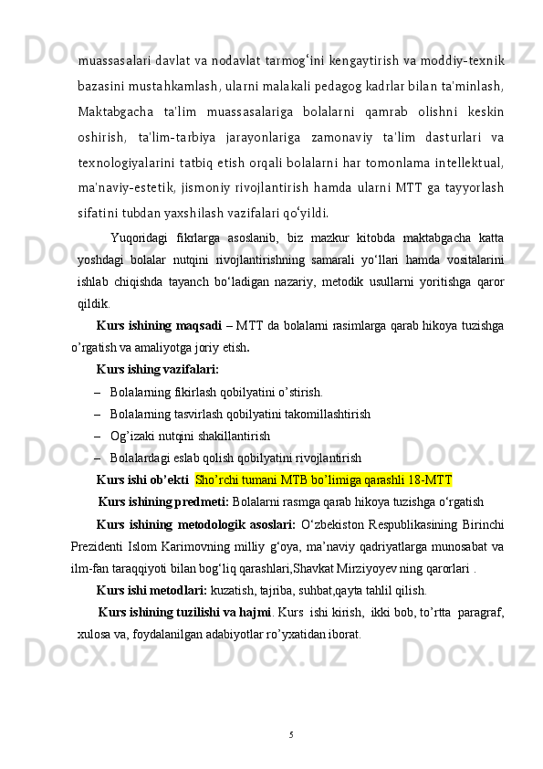 muassasalari davlat va nodavlat tarmog‘ini kengaytirish va moddiy-texnik
bazasini mustahkamlash, ularni malakali pedagog kadrlar bilan ta'minlash,
Maktabgacha   ta'lim   muassasalariga   bolalarni   qamrab   olishni   keskin
oshirish,   ta'lim-tarbiya   jarayonlariga   zamonaviy   ta'lim   dasturlari   va
texnologiyalarini tatbiq etish orqali bolalarni har  tomonlama  intellektual,
ma'naviy-estetik,   jismoniy   rivojlantirish   hamda   ularni   MTT   ga   tayyorlash
sifatini tubdan yaxshilash vazifalari qo‘yildi.  
Yuqoridagi   fikrlarga   asoslanib,   biz   mazkur   kitobda   maktabgacha   katta
yoshdagi   bolalar   nutqini   rivojlantirishning   samarali   yo‘llari   hamda   vositalarini
ishlab   chiqishda   tayanch   bo‘ladigan   nazariy,   metodik   usullarni   yoritishga   qaror
qildik.
Kurs ishining maqsadi –   MTT da bolalarni rasimlarga qarab hikoya tuzishga
o’rgatish va amaliyotga joriy etish .
       Kurs ishing vazifalari: 
– Bolalarning fikirlash qobilyatini o’stirish.
– Bolalarning tasvirlash qobilyatini takomillashtirish
– Og’izaki nutqini shakillantirish 
– Bolalardagi eslab qolish qobilyatini rivojlantirish 
Kurs ishi ob’ekti   Sho’rchi tumani MTB bo’limiga qarashli 18-MTT
Kurs ishining predmeti :   Bolalarni rasmga qarab hikoya tuzishga o‘rgatish
Kurs   ishining   metodologik   asoslari:   O‘zbekiston   Respublikasining   Birinchi
Prezidenti   Islom   Karimovning   milliy   g‘oya,   ma’naviy   qadriyatlarga   munosabat   va
ilm-fan taraqqiyoti bilan bog‘liq qarashlari,Shavkat Mirziyoyev ning qarorlari   . 
        Kurs ishi metodlari:   kuzatish, tajriba, suhbat,qayta tahlil qilish.
       Kurs ishining tuzilishi va hajmi . Kurs  ishi kirish,  ikki bob, to’rtta  paragraf,
xulosa va, foydalanilgan adabiyotlar ro’yxatidan iborat.
5 