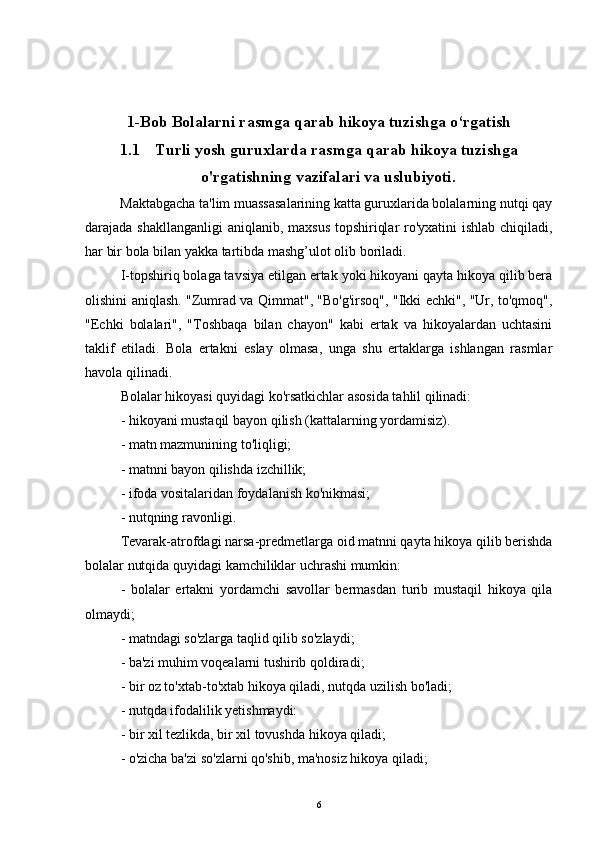 1-Bob  Bolalarni rasmga qarab hikoya tuzishga o‘rgatish
1.1 Turli yosh guruxlarda rasmga qarab hikoya tuzishga
o'rgatishning vazifalari va uslubiyoti.
          Maktabgacha ta'lim muassasalarining katta guruxlarida bolalarning nutqi qay
darajada shakllanganligi  aniqlanib, maxsus topshiriqlar  ro'yxatini ishlab chiqiladi,
har bir bola bilan yakka tartibda mashg’ulot olib boriladi. 
I-topshiriq bolaga tavsiya etilgan ertak yoki hikoyani qayta hikoya qilib bera
olishini aniqlash. "Zumrad va Qimmat", "Bo'g'irsoq", "Ikki echki", "Ur, to'qmoq",
"Echki   bolalari",   "Toshbaqa   bilan   chayon"   kabi   ertak   va   hikoyalardan   uchtasini
taklif   etiladi.   Bola   ertakni   eslay   olmasa,   unga   shu   ertaklarga   ishlangan   rasmlar
havola qilinadi. 
Bolalar hikoyasi quyidagi ko'rsatkichlar asosida tahlil qilinadi:
- hikoyani mustaqil bayon qilish (kattalarning yordamisiz).
- matn mazmunining to'liqligi;
- matnni bayon qilishda izchillik;
- ifoda vositalaridan foydalanish ko'nikmasi;
- nutqning ravonligi.
Tevarak-atrofdagi narsa-predmetlarga oid matnni qayta hikoya qilib berishda
bolalar nutqida quyidagi kamchiliklar uchrashi mumkin :
-   bolalar   ertakni   yordamchi   savollar   bermasdan   turib   mustaqil   hikoya   qila
olmaydi;
- matndagi so'zlarga taqlid qilib so'zlaydi;
- ba'zi muhim voqealarni tushirib qoldiradi;
- bir oz to'xtab-to'xtab hikoya qiladi, nutqda uzilish bo'ladi;
- nutqda ifodalilik yetishmaydi:
- bir xil tezlikda, bir xil tovushda hikoya qiladi;
- o'zicha ba'zi so'zlarni qo'shib, ma'nosiz hikoya qiladi;
6 