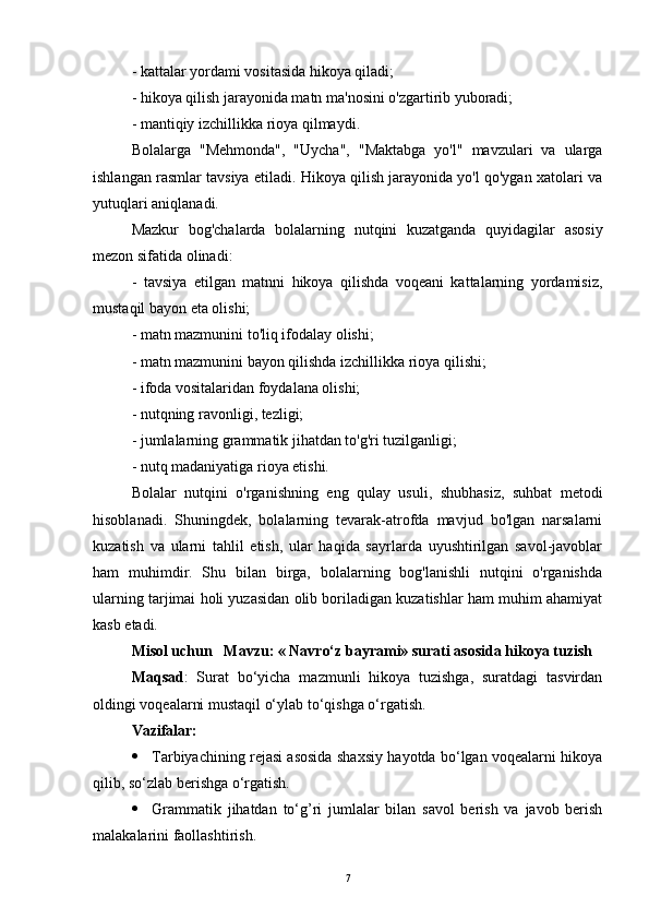 - kattalar yordami vositasida hikoya qiladi;
- hikoya qilish jarayonida matn ma'nosini o'zgartirib yuboradi;
- mantiqiy izchillikka rioya qilmaydi.
Bolalarga   "Mehmonda",   "Uycha",   "Maktabga   yo'l"   mavzulari   va   ularga
ishlangan rasmlar tavsiya etiladi. Hikoya qilish jarayonida yo'l qo'ygan xatolari va
yutuqlari aniqlanadi.
Mazkur   bog'chalarda   bolalarning   nutqini   kuzatganda   quyidagilar   asosiy
mezon sifatida olinadi:
-   tavsiya   etilgan   matnni   hikoya   qilishda   voqeani   kattalarning   yordamisiz,
mustaqil bayon eta olishi;
- matn mazmunini to'liq ifodalay olishi;
- matn mazmunini bayon qilishda izchillikka rioya qilishi;
- ifoda vositalaridan foydalana olishi;
- nutqning ravonligi, tezligi;
- jumlalarning grammatik jihatdan to'g'ri tuzilganligi;
- nutq madaniyatiga rioya etishi.
Bolalar   nutqini   o'rganishning   eng   qulay   usuli,   shubhasiz,   suhbat   metodi
hisoblanadi.   Shuningdek,   bolalarning   tevarak-atrofda   mavjud   bo'lgan   narsalarni
kuzatish   va   ularni   tahlil   etish,   ular   haqida   sayrlarda   uyushtirilgan   savol-javoblar
ham   muhimdir.   Shu   bilan   birga,   bolalarning   bog'lanishli   nutqini   o'rganishda
ularning tarjimai holi yuzasidan olib boriladigan kuzatishlar ham muhim ahamiyat
kasb etadi. 
Misol uchun    Mavzu: « Navro‘z bayrami» surati asosida hikoya tuzish
Maqsad :   Surat   bo‘yicha   mazmunli   hikoya   tuzishga,   suratdagi   tasvirdan
oldingi voqealarni mustaqil o‘ylab to‘qishga o‘rgatish.
Vazifalar:
 Tarbiyachining rejasi asosida shaxsiy hayotda bo‘lgan voqealarni hikoya
qilib, so‘zlab berishga o‘rgatish.
 Grammatik   jihatdan   to‘g’ri   jumlalar   bilan   savol   berish   va   javob   berish
malakalarini faollashtirish .  
7 