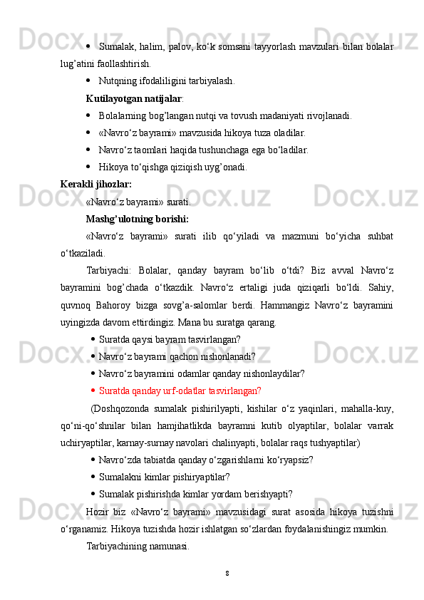  Sumalak, halim, palov, ko‘k somsani  tayyorlash mavzulari  bilan bolalar
lug’atini faollashtirish.
 Nutqning ifodaliligini tarbiyalash .
Kutilayotgan natijalar : 
 Bolalarning bog’langan nutqi va tovush madaniyati rivojlanadi.
 «Navro‘z bayrami» mavzusida hikoya tuza oladilar.
 Navro‘z taomlari haqida tushunchaga ega bo‘ladilar.
 Hikoya to‘qishga qiziqish uyg’onadi.
Kerakli jihozlar:
«Navro‘z bayrami» surati.
Mashg’ulotning borishi:
«Navro‘z   bayrami»   surati   ilib   qo‘yiladi   va   mazmuni   bo‘yicha   suhbat
o‘tkaziladi.
Tarbiyachi:   Bolalar,   qanday   bayram   bo‘lib   o‘tdi?   Biz   avval   Navro‘z
bayramini   bog’chada   o‘tkazdik.   Navro‘z   ertaligi   juda   qiziqarli   bo‘ldi.   Sahiy,
quvnoq   Bahoroy   bizga   sovg’a-salomlar   berdi.   Hammangiz   Navro‘z   bayramini
uyingizda davom ettirdingiz. Mana bu suratga qarang.
 Suratda qaysi bayram tasvirlangan? 
 Navro‘z bayrami qachon nishonlanadi?
 Navro‘z bayramini odamlar qanday nishonlaydilar?
 Suratda qanday urf-odatlar tasvirlangan?
(Doshqozonda   sumalak   pishirilyapti,   kishilar   o‘z   yaqinlari,   mahalla-kuy,
qo‘ni-qo‘shnilar   bilan   hamjihatlikda   bayramni   kutib   olyaptilar,   bolalar   varrak
uchiryaptilar, karnay-surnay navolari chalinyapti, bolalar raqs tushyaptilar)
 Navro‘zda tabiatda qanday o‘zgarishlarni ko‘ryapsiz?
 Sumalakni kimlar pishiryaptilar? 
 Sumalak pishirishda kimlar yordam berishyapti?
Hozir   biz   «Navro‘z   bayrami»   mavzusidagi   surat   asosida   hikoya   tuzishni
o‘rganamiz. Hikoya tuzishda hozir ishlatgan so‘zlardan foydalanishingiz mumkin.
Tarbiyachining namunasi.
8 