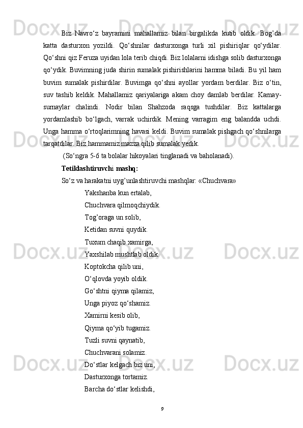 Biz   Navro‘z   bayramini   mahallamiz   bilan   birgalikda   kutib   oldik.   Bog’da
katta   dasturxon   yozildi.   Qo‘shnilar   dasturxonga   turli   xil   pishiriqlar   qo‘ydilar.
Qo‘shni qiz Feruza uyidan lola terib chiqdi. Biz lolalarni idishga solib dasturxonga
qo‘ydik. Buvimning juda shirin sumalak pishirishlarini hamma biladi. Bu yil ham
buvim   sumalak   pishirdilar.   Buvimga   qo‘shni   ayollar   yordam   berdilar.   Biz   o‘tin,
suv   tashib   keldik.   Mahallamiz   qariyalariga   akam   choy   damlab   berdilar.   Karnay-
surnaylar   chalindi.   Nodir   bilan   Shahzoda   raqsga   tushdilar.   Biz   kattalarga
yordamlashib   bo‘lgach,   varrak   uchirdik.   Mening   varragim   eng   balandda   uchdi.
Unga hamma o‘rtoqlarimning havasi keldi. Buvim sumalak pishgach qo‘shnilarga
tarqatdilar. Biz hammamiz mazza qilib sumalak yedik.
 (So‘ngra 5-6 ta bolalar hikoyalari tinglanadi va baholanadi).
Tetiklashtiruvch i  mashq:
So‘z va harakatni uyg’unlashtiruvchi mashqlar: «Chuchvara»
Yakshanba kun ertalab,
Chuchvara qilmoqchiydik.
Tog’oraga un solib,
Ketidan suvni quydik.
Tuxum chaqib xamirga,
Yaxshilab mushtlab oldik.
Koptokcha qilib uni,
O‘qlovda yoyib oldik.
Go‘shtni qiyma qilamiz,
Unga piyoz qo‘shamiz.
Xamirni kesib olib,
Qiyma qo‘yib tugamiz.
Tuzli suvni qaynatib,
Chuchvarani solamiz.
Do‘stlar kelgach biz uni,
Dasturxonga tortamiz.
Barcha do‘stlar kelishdi,
9