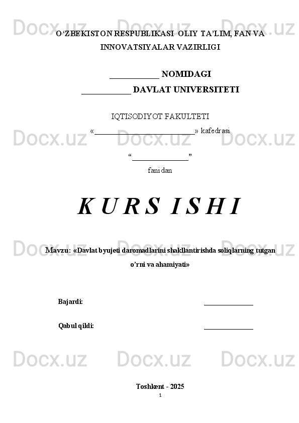 O‘ZBEKISTON RESPUBLIKASI  OLIY TA’LIM, FAN VA
INNOVATSIYALAR VAZIRLIGI
___________ NOMIDAGI
___________ DAVLAT UNIVERSITETI
IQTISODIYOT FAKULTETI
«_________________________»  kafedrasi
“______________”
fanidan
K U R S  I S H I
Mavzu:  « Davlat byujeti daromadlarini shakllantirishda soliqlarning tutgan
o’rni va ahamiyati »
Bajardi: ______________
Qabul qildi: ______________
Toshkent - 2025
1 