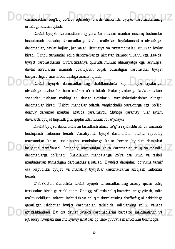 chambarchas   bog‘liq   bo‘lib,   iqtisodiy   o‘sish   sharoitida   byujet   daromadlarining
ortishiga xizmat qiladi.
Davlat   byujeti   daromadlarining   yana   bir   muhim   manbai   nosoliq   tushumlar
hisoblanadi.   Nosoliq   daromadlarga   davlat   mulkidan   foydalanishdan   olinadigan
daromadlar,   davlat   bojlari,   jarimalar,   litsenziya   va   ruxsatnomalar   uchun   to‘lovlar
kiradi. Ushbu tushumlar soliq daromadlariga nisbatan kamroq ulushni egallasa-da,
byujet   daromadlarini   diversifikatsiya   qilishda   muhim   ahamiyatga   ega.   Ayniqsa,
davlat   aktivlarini   samarali   boshqarish   orqali   olinadigan   daromadlar   byujet
barqarorligini mustahkamlashga xizmat qiladi.
Davlat   byujeti   daromadlarining   shakllanishida   kapital   operatsiyalardan
olinadigan   tushumlar   ham   muhim   o‘rin   tutadi.   Bular   jumlasiga   davlat   mulkini
sotishdan   tushgan   mablag‘lar,   davlat   aktivlarini   xususiylashtirishdan   olingan
daromadlar   kiradi.   Ushbu   manbalar   odatda   vaqtinchalik   xarakterga   ega   bo‘lib,
doimiy   daromad   manbai   sifatida   qaralmaydi.   Shunga   qaramay,   ular   ayrim
davrlarda byujet taqchilligini qoplashda muhim rol o‘ynaydi.
Davlat byujeti daromadlarini tasniflash ularni to‘g‘ri rejalashtirish va samarali
boshqarish   imkonini   beradi.   Amaliyotda   byujet   daromadlari   odatda   iqtisodiy
mazmuniga   ko‘ra,   shakllanish   manbalariga   ko‘ra   hamda   byudjet   darajalari
bo‘yicha   tasniflanadi.   Iqtisodiy   mazmuniga   ko‘ra   daromadlar   soliq   va   nosoliq
daromadlarga   bo‘linadi.   Shakllanish   manbalariga   ko‘ra   esa   ichki   va   tashqi
manbalardan   tushadigan   daromadlar   ajratiladi.   Byudjet   darajalari   bo‘yicha   tasnif
esa   respublika   byujeti   va   mahalliy   byujetlar   daromadlarini   aniqlash   imkonini
beradi.
O‘zbekiston   sharoitida   davlat   byujeti   daromadlarining   asosiy   qismi   soliq
tushumlari hisobiga shakllanadi. So‘nggi yillarda soliq bazasini kengaytirish, soliq
ma’murchiligini   takomillashtirish   va   soliq   tushumlarining   shaffofligini   oshirishga
qaratilgan   islohotlar   byujet   daromadlari   tarkibida   soliqlarning   rolini   yanada
mustahkamladi.   Bu   esa   davlat   byujeti   daromadlarini   barqaror   shakllantirish   va
iqtisodiy rivojlanishni moliyaviy jihatdan qo‘llab-quvvatlash imkonini bermoqda.
10 