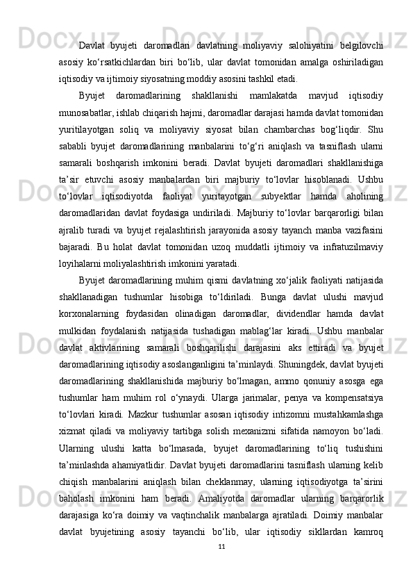 Davlat   byujeti   daromadlari   davlatning   moliyaviy   salohiyatini   belgilovchi
asosiy   ko‘rsatkichlardan   biri   bo‘lib,   ular   davlat   tomonidan   amalga   oshiriladigan
iqtisodiy va ijtimoiy siyosatning moddiy asosini tashkil etadi.
Byujet   daromadlarining   shakllanishi   mamlakatda   mavjud   iqtisodiy
munosabatlar, ishlab chiqarish hajmi, daromadlar darajasi hamda davlat tomonidan
yuritilayotgan   soliq   va   moliyaviy   siyosat   bilan   chambarchas   bog‘liqdir.   Shu
sababli   byujet   daromadlarining   manbalarini   to‘g‘ri   aniqlash   va   tasniflash   ularni
samarali   boshqarish   imkonini   beradi.   Davlat   byujeti   daromadlari   shakllanishiga
ta’sir   etuvchi   asosiy   manbalardan   biri   majburiy   to‘lovlar   hisoblanadi.   Ushbu
to‘lovlar   iqtisodiyotda   faoliyat   yuritayotgan   subyektlar   hamda   aholining
daromadlaridan   davlat   foydasiga   undiriladi.   Majburiy   to‘lovlar   barqarorligi   bilan
ajralib   turadi   va   byujet   rejalashtirish   jarayonida   asosiy   tayanch   manba   vazifasini
bajaradi.   Bu   holat   davlat   tomonidan   uzoq   muddatli   ijtimoiy   va   infratuzilmaviy
loyihalarni moliyalashtirish imkonini yaratadi.
Byujet   daromadlarining   muhim   qismi   davlatning   xo‘jalik   faoliyati   natijasida
shakllanadigan   tushumlar   hisobiga   to‘ldiriladi.   Bunga   davlat   ulushi   mavjud
korxonalarning   foydasidan   olinadigan   daromadlar,   dividendlar   hamda   davlat
mulkidan   foydalanish   natijasida   tushadigan   mablag‘lar   kiradi.   Ushbu   manbalar
davlat   aktivlarining   samarali   boshqarilishi   darajasini   aks   ettiradi   va   byujet
daromadlarining iqtisodiy asoslanganligini ta’minlaydi. Shuningdek, davlat byujeti
daromadlarining   shakllanishida   majburiy   bo‘lmagan,   ammo   qonuniy   asosga   ega
tushumlar   ham   muhim   rol   o‘ynaydi.   Ularga   jarimalar,   penya   va   kompensatsiya
to‘lovlari   kiradi.   Mazkur   tushumlar   asosan   iqtisodiy   intizomni   mustahkamlashga
xizmat   qiladi   va   moliyaviy   tartibga   solish   mexanizmi   sifatida   namoyon   bo‘ladi.
Ularning   ulushi   katta   bo‘lmasada,   byujet   daromadlarining   to‘liq   tushishini
ta’minlashda  ahamiyatlidir. Davlat byujeti  daromadlarini  tasniflash ularning kelib
chiqish   manbalarini   aniqlash   bilan   cheklanmay,   ularning   iqtisodiyotga   ta’sirini
baholash   imkonini   ham   beradi.   Amaliyotda   daromadlar   ularning   barqarorlik
darajasiga   ko‘ra   doimiy   va   vaqtinchalik   manbalarga   ajratiladi.   Doimiy   manbalar
davlat   byujetining   asosiy   tayanchi   bo‘lib,   ular   iqtisodiy   sikllardan   kamroq
11 