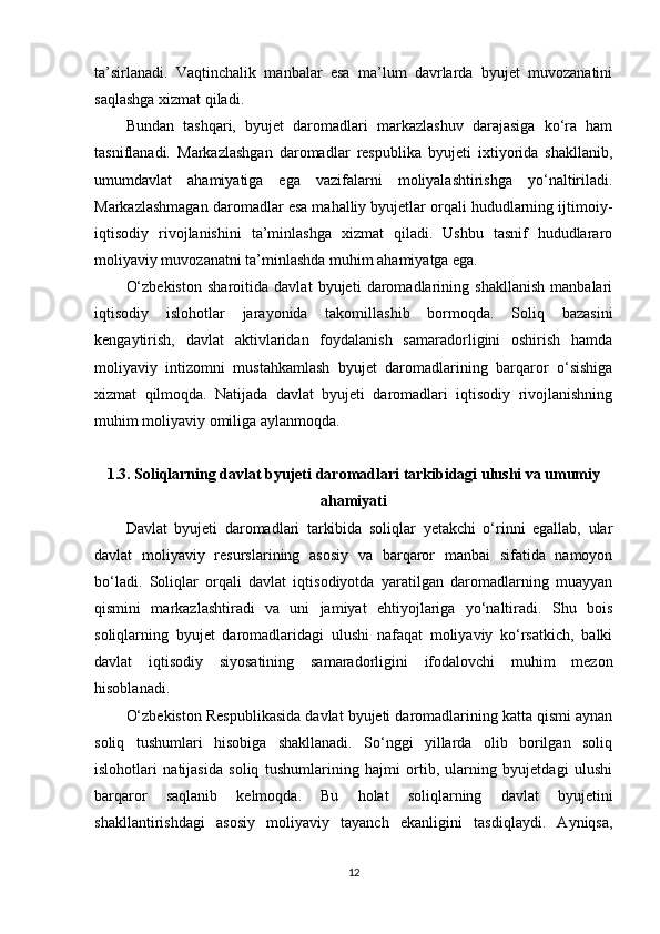 ta’sirlanadi.   Vaqtinchalik   manbalar   esa   ma’lum   davrlarda   byujet   muvozanatini
saqlashga xizmat qiladi.
Bundan   tashqari,   byujet   daromadlari   markazlashuv   darajasiga   ko‘ra   ham
tasniflanadi.   Markazlashgan   daromadlar   respublika   byujeti   ixtiyorida   shakllanib,
umumdavlat   ahamiyatiga   ega   vazifalarni   moliyalashtirishga   yo‘naltiriladi.
Markazlashmagan daromadlar esa mahalliy byujetlar orqali hududlarning ijtimoiy-
iqtisodiy   rivojlanishini   ta’minlashga   xizmat   qiladi.   Ushbu   tasnif   hududlararo
moliyaviy muvozanatni ta’minlashda muhim ahamiyatga ega.
O‘zbekiston   sharoitida   davlat   byujeti   daromadlarining   shakllanish   manbalari
iqtisodiy   islohotlar   jarayonida   takomillashib   bormoqda.   Soliq   bazasini
kengaytirish,   davlat   aktivlaridan   foydalanish   samaradorligini   oshirish   hamda
moliyaviy   intizomni   mustahkamlash   byujet   daromadlarining   barqaror   o‘sishiga
xizmat   qilmoqda.   Natijada   davlat   byujeti   daromadlari   iqtisodiy   rivojlanishning
muhim moliyaviy omiliga aylanmoqda.
1.3. Soliqlarning davlat byujeti daromadlari tarkibidagi ulushi va umumiy
ahamiyati
Davlat   byujeti   daromadlari   tarkibida   soliqlar   yetakchi   o‘rinni   egallab,   ular
davlat   moliyaviy   resurslarining   asosiy   va   barqaror   manbai   sifatida   namoyon
bo‘ladi.   Soliqlar   orqali   davlat   iqtisodiyotda   yaratilgan   daromadlarning   muayyan
qismini   markazlashtiradi   va   uni   jamiyat   ehtiyojlariga   yo‘naltiradi.   Shu   bois
soliqlarning   byujet   daromadlaridagi   ulushi   nafaqat   moliyaviy   ko‘rsatkich,   balki
davlat   iqtisodiy   siyosatining   samaradorligini   ifodalovchi   muhim   mezon
hisoblanadi.
O‘zbekiston Respublikasida davlat byujeti daromadlarining katta qismi aynan
soliq   tushumlari   hisobiga   shakllanadi.   So‘nggi   yillarda   olib   borilgan   soliq
islohotlari   natijasida   soliq   tushumlarining   hajmi   ortib,   ularning   byujetdagi   ulushi
barqaror   saqlanib   kelmoqda.   Bu   holat   soliqlarning   davlat   byujetini
shakllantirishdagi   asosiy   moliyaviy   tayanch   ekanligini   tasdiqlaydi.   Ayniqsa,
12 
