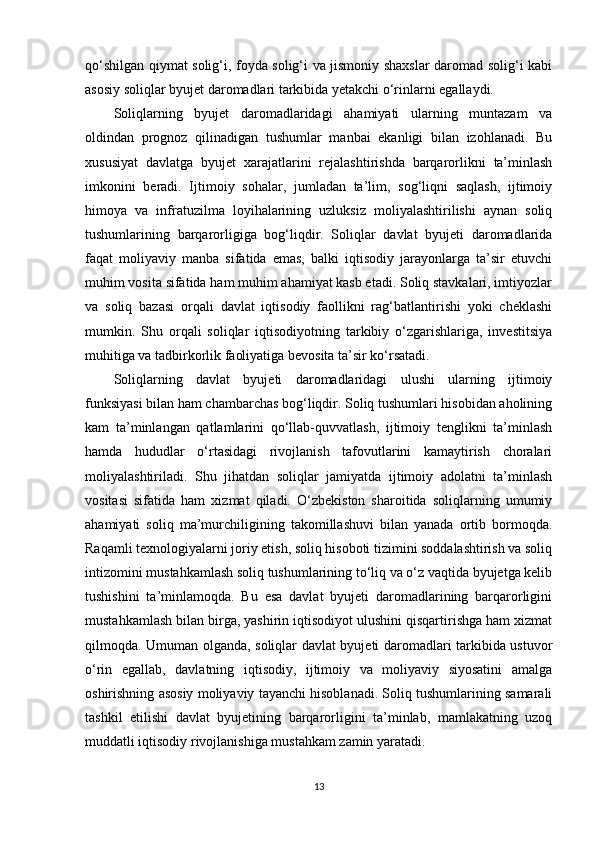 qo‘shilgan qiymat solig‘i, foyda solig‘i va jismoniy shaxslar daromad solig‘i kabi
asosiy soliqlar byujet daromadlari tarkibida yetakchi o‘rinlarni egallaydi. 
Soliqlarning   byujet   daromadlaridagi   ahamiyati   ularning   muntazam   va
oldindan   prognoz   qilinadigan   tushumlar   manbai   ekanligi   bilan   izohlanadi.   Bu
xususiyat   davlatga   byujet   xarajatlarini   rejalashtirishda   barqarorlikni   ta’minlash
imkonini   beradi.   Ijtimoiy   sohalar,   jumladan   ta’lim,   sog‘liqni   saqlash,   ijtimoiy
himoya   va   infratuzilma   loyihalarining   uzluksiz   moliyalashtirilishi   aynan   soliq
tushumlarining   barqarorligiga   bog‘liqdir.   Soliqlar   davlat   byujeti   daromadlarida
faqat   moliyaviy   manba   sifatida   emas,   balki   iqtisodiy   jarayonlarga   ta’sir   etuvchi
muhim vosita sifatida ham muhim ahamiyat kasb etadi. Soliq stavkalari, imtiyozlar
va   soliq   bazasi   orqali   davlat   iqtisodiy   faollikni   rag‘batlantirishi   yoki   cheklashi
mumkin.   Shu   orqali   soliqlar   iqtisodiyotning   tarkibiy   o‘zgarishlariga,   investitsiya
muhitiga va tadbirkorlik faoliyatiga bevosita ta’sir ko‘rsatadi.
Soliqlarning   davlat   byujeti   daromadlaridagi   ulushi   ularning   ijtimoiy
funksiyasi bilan ham chambarchas bog‘liqdir. Soliq tushumlari hisobidan aholining
kam   ta’minlangan   qatlamlarini   qo‘llab-quvvatlash,   ijtimoiy   tenglikni   ta’minlash
hamda   hududlar   o‘rtasidagi   rivojlanish   tafovutlarini   kamaytirish   choralari
moliyalashtiriladi.   Shu   jihatdan   soliqlar   jamiyatda   ijtimoiy   adolatni   ta’minlash
vositasi   sifatida   ham   xizmat   qiladi.   O‘zbekiston   sharoitida   soliqlarning   umumiy
ahamiyati   soliq   ma’murchiligining   takomillashuvi   bilan   yanada   ortib   bormoqda.
Raqamli texnologiyalarni joriy etish, soliq hisoboti tizimini soddalashtirish va soliq
intizomini mustahkamlash soliq tushumlarining to‘liq va o‘z vaqtida byujetga kelib
tushishini   ta’minlamoqda.   Bu   esa   davlat   byujeti   daromadlarining   barqarorligini
mustahkamlash bilan birga, yashirin iqtisodiyot ulushini qisqartirishga ham xizmat
qilmoqda. Umuman olganda, soliqlar davlat byujeti daromadlari tarkibida ustuvor
o‘rin   egallab,   davlatning   iqtisodiy,   ijtimoiy   va   moliyaviy   siyosatini   amalga
oshirishning asosiy moliyaviy tayanchi hisoblanadi. Soliq tushumlarining samarali
tashkil   etilishi   davlat   byujetining   barqarorligini   ta’minlab,   mamlakatning   uzoq
muddatli iqtisodiy rivojlanishiga mustahkam zamin yaratadi.
13 