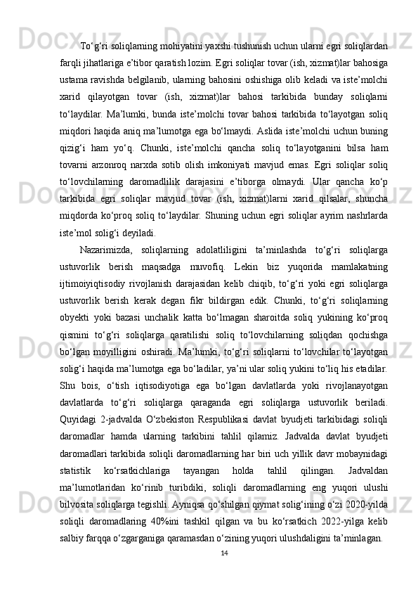 To‘g‘ri soliqlarning mohiyatini yaxshi tushunish uchun ularni egri soliqlardan
farqli jihatlariga e’tibor qaratish lozim. Egri soliqlar tovar (ish, xizmat)lar bahosiga
ustama ravishda belgilanib, ularning bahosini oshishiga olib keladi va iste’molchi
xarid   qilayotgan   tovar   (ish,   xizmat)lar   bahosi   tarkibida   bunday   soliqlarni
to‘laydilar.   Ma’lumki,   bunda   iste’molchi   tovar   bahosi   tarkibida   to‘layotgan   soliq
miqdori haqida aniq ma’lumotga ega bo‘lmaydi. Aslida iste’molchi uchun buning
qizig‘i   ham   yo‘q.   Chunki,   iste’molchi   qancha   soliq   to‘layotganini   bilsa   ham
tovarni   arzonroq   narxda   sotib   olish   imkoniyati   mavjud   emas.   Egri   soliqlar   soliq
to‘lovchilarning   daromadlilik   darajasini   e’tiborga   olmaydi.   Ular   qancha   ko‘p
tarkibida   egri   soliqlar   mavjud   tovar   (ish,   xizmat)larni   xarid   qilsalar,   shuncha
miqdorda  ko‘proq  soliq  to‘laydilar.  Shuning  uchun  egri   soliqlar   ayrim  nashrlarda
iste’mol solig‘i deyiladi.
Nazarimizda,   soliqlarning   adolatliligini   ta’minlashda   to‘g‘ri   soliqlarga
ustuvorlik   berish   maqsadga   muvofiq.   Lekin   biz   yuqorida   mamlakatning
ijtimoiyiqtisodiy   rivojlanish   darajasidan   kelib   chiqib,   to‘g‘ri   yoki   egri   soliqlarga
ustuvorlik   berish   kerak   degan   fikr   bildirgan   edik.   Chunki,   to‘g‘ri   soliqlarning
obyekti   yoki   bazasi   unchalik   katta   bo‘lmagan   sharoitda   soliq   yukining   ko‘proq
qismini   to‘g‘ri   soliqlarga   qaratilishi   soliq   to‘lovchilarning   soliqdan   qochishga
bo‘lgan   moyilligini   oshiradi.   Ma’lumki,   to‘g‘ri   soliqlarni   to‘lovchilar   to‘layotgan
solig‘i haqida ma’lumotga ega bo‘ladilar, ya’ni ular soliq yukini to‘liq his etadilar.
Shu   bois,   o‘tish   iqtisodiyotiga   ega   bo‘lgan   davlatlarda   yoki   rivojlanayotgan
davlatlarda   to‘g‘ri   soliqlarga   qaraganda   egri   soliqlarga   ustuvorlik   beriladi.
Quyidagi   2-jadvalda   O‘zbekiston   Respublikasi   davlat   byudjeti   tarkibidagi   soliqli
daromadlar   hamda   ularning   tarkibini   tahlil   qilamiz.   Jadvalda   davlat   byudjeti
daromadlari tarkibida soliqli daromadlarning har biri uch yillik davr mobaynidagi
statistik   ko‘rsatkichlariga   tayangan   holda   tahlil   qilingan.   Jadvaldan
ma’lumotlaridan   ko‘rinib   turibdiki,   soliqli   daromadlarning   eng   yuqori   ulushi
bilvosita soliqlarga tegishli. Ayniqsa qo‘shilgan qiymat solig‘ining o‘zi 2020-yilda
soliqli   daromadlaring   40%ini   tashkil   qilgan   va   bu   ko‘rsatkich   2022-yilga   kelib
salbiy farqqa o‘zgarganiga qaramasdan o‘zining yuqori ulushdaligini ta’minlagan.
14 