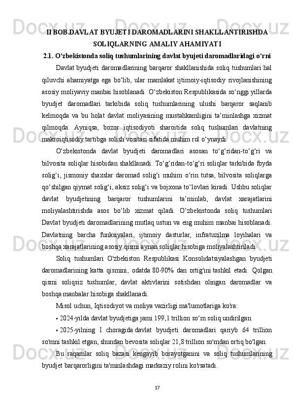 II BOB.DAVLAT BYUJETI DAROMADLARINI SHAKLLANTIRISHDA
SOLIQLARNING AMALIY AHAMIYATI
2.1. O‘zbekistonda soliq tushumlarining davlat byujeti daromadlaridagi o‘rni
Davlat byudjeti daromadlarining barqaror shakllanishida soliq tushumlari hal
qiluvchi   ahamiyatga   ega   bo‘lib,   ular   mamlakat   ijtimoiy-iqtisodiy   rivojlanishining
asosiy moliyaviy manbai hisoblanadi. O‘zbekiston Respublikasida so‘nggi yillarda
byudjet   daromadlari   tarkibida   soliq   tushumlarining   ulushi   barqaror   saqlanib
kelmoqda   va   bu   holat   davlat   moliyasining   mustahkamligini   ta’minlashga   xizmat
qilmoqda.   Ayniqsa,   bozor   iqtisodiyoti   sharoitida   soliq   tushumlari   davlatning
makroiqtisodiy tartibga solish vositasi sifatida muhim rol o‘ynaydi.
O‘zbekistonda   davlat   byudjeti   daromadlari   asosan   to‘g‘ridan-to‘g‘ri   va
bilvosita soliqlar hisobidan shakllanadi. To‘g‘ridan-to‘g‘ri soliqlar tarkibida foyda
solig‘i,   jismoniy   shaxslar   daromad   solig‘i   muhim   o‘rin   tutsa,   bilvosita   soliqlarga
qo‘shilgan qiymat solig‘i, aksiz solig‘i va bojxona to‘lovlari kiradi. Ushbu soliqlar
davlat   byudjetining   barqaror   tushumlarini   ta’minlab,   davlat   xarajatlarini
moliyalashtirishda   asos   bo‘lib   xizmat   qiladi.   O‘zbekistonda   soliq   tushumlari
Davlat byudjeti daromadlarining mutlaq ustun va eng muhim manbai hisoblanadi.
Davlatning   barcha   funksiyalari,   ijtimoiy   dasturlar,   infratuzilma   loyihalari   va
boshqa xarajatlarining asosiy qismi aynan soliqlar hisobiga moliyalashtiriladi
Soliq   tushumlari   O'zbekiston   Respublikasi   Konsolidatsiyalashgan   byudjeti
daromadlarining   katta   qismini,   odatda   80-90%   dan   ortig'ini   tashkil   etadi.   Qolgan
qismi   soliqsiz   tushumlar,   davlat   aktivlarini   sotishdan   olingan   daromadlar   va
boshqa manbalar hisobiga shakllanadi.  
Misol uchun, Iqtisodiyot va moliya vazirligi ma'lumotlariga ko'ra:
 2024-yilda   davlat byudjetiga jami 199,1 trillion so‘m soliq undirilgan.
 2025-yilning   I   choragida   davlat   byudjeti   daromadlari   qariyb   64   trillion
so'mni tashkil etgan, shundan bevosita soliqlar 21,8 trillion so'mdan ortiq bo'lgan.  
Bu   raqamlar   soliq   bazasi   kengayib   borayotganini   va   soliq   tushumlarining
byudjet barqarorligini ta'minlashdagi markaziy rolini ko'rsatadi.
17 