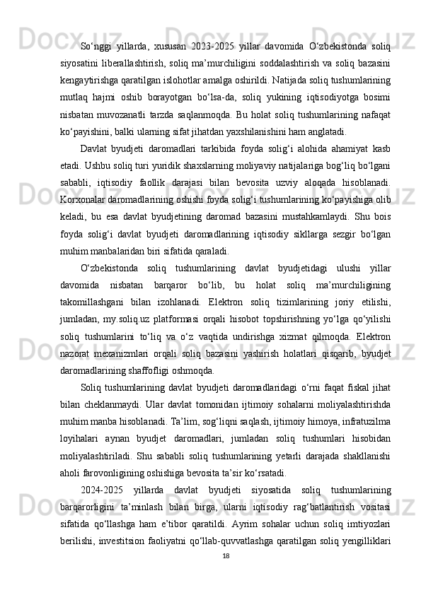 So‘nggi   yillarda,   xususan   2023-2025   yillar   davomida   O‘zbekistonda   soliq
siyosatini  liberallashtirish,  soliq  ma’murchiligini   soddalashtirish   va soliq  bazasini
kengaytirishga qaratilgan islohotlar amalga oshirildi. Natijada soliq tushumlarining
mutlaq   hajmi   oshib   borayotgan   bo‘lsa-da,   soliq   yukining   iqtisodiyotga   bosimi
nisbatan   muvozanatli   tarzda   saqlanmoqda.   Bu   holat   soliq   tushumlarining   nafaqat
ko‘payishini, balki ularning sifat jihatdan yaxshilanishini ham anglatadi.
Davlat   byudjeti   daromadlari   tarkibida   foyda   solig‘i   alohida   ahamiyat   kasb
etadi. Ushbu soliq turi yuridik shaxslarning moliyaviy natijalariga bog‘liq bo‘lgani
sababli,   iqtisodiy   faollik   darajasi   bilan   bevosita   uzviy   aloqada   hisoblanadi.
Korxonalar daromadlarining oshishi foyda solig‘i tushumlarining ko‘payishiga olib
keladi,   bu   esa   davlat   byudjetining   daromad   bazasini   mustahkamlaydi.   Shu   bois
foyda   solig‘i   davlat   byudjeti   daromadlarining   iqtisodiy   sikllarga   sezgir   bo‘lgan
muhim manbalaridan biri sifatida qaraladi.
O‘zbekistonda   soliq   tushumlarining   davlat   byudjetidagi   ulushi   yillar
davomida   nisbatan   barqaror   bo‘lib,   bu   holat   soliq   ma’murchiligining
takomillashgani   bilan   izohlanadi.   Elektron   soliq   tizimlarining   joriy   etilishi,
jumladan,   my.soliq.uz   platformasi   orqali   hisobot   topshirishning   yo‘lga   qo‘yilishi
soliq   tushumlarini   to‘liq   va   o‘z   vaqtida   undirishga   xizmat   qilmoqda.   Elektron
nazorat   mexanizmlari   orqali   soliq   bazasini   yashirish   holatlari   qisqarib,   byudjet
daromadlarining shaffofligi oshmoqda.
Soliq   tushumlarining   davlat   byudjeti   daromadlaridagi   o‘rni   faqat   fiskal   jihat
bilan   cheklanmaydi.   Ular   davlat   tomonidan   ijtimoiy   sohalarni   moliyalashtirishda
muhim manba hisoblanadi. Ta’lim, sog‘liqni saqlash, ijtimoiy himoya, infratuzilma
loyihalari   aynan   byudjet   daromadlari,   jumladan   soliq   tushumlari   hisobidan
moliyalashtiriladi.   Shu   sababli   soliq   tushumlarining   yetarli   darajada   shakllanishi
aholi farovonligining oshishiga bevosita ta’sir ko‘rsatadi.
2024-2025   yillarda   davlat   byudjeti   siyosatida   soliq   tushumlarining
barqarorligini   ta’minlash   bilan   birga,   ularni   iqtisodiy   rag‘batlantirish   vositasi
sifatida   qo‘llashga   ham   e’tibor   qaratildi.   Ayrim   sohalar   uchun   soliq   imtiyozlari
berilishi,   investitsion   faoliyatni   qo‘llab-quvvatlashga   qaratilgan  soliq   yengilliklari
18 