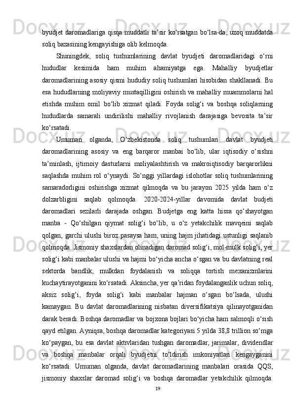 byudjet  daromadlariga qisqa  muddatli   ta’sir   ko‘rsatgan  bo‘lsa-da,  uzoq muddatda
soliq bazasining kengayishiga olib kelmoqda.
Shuningdek,   soliq   tushumlarining   davlat   byudjeti   daromadlaridagi   o‘rni
hududlar   kesimida   ham   muhim   ahamiyatga   ega.   Mahalliy   byudjetlar
daromadlarining asosiy qismi hududiy soliq tushumlari hisobidan shakllanadi. Bu
esa hududlarning moliyaviy mustaqilligini  oshirish va mahalliy muammolarni  hal
etishda   muhim   omil   bo‘lib   xizmat   qiladi.   Foyda   solig‘i   va   boshqa   soliqlarning
hududlarda   samarali   undirilishi   mahalliy   rivojlanish   darajasiga   bevosita   ta’sir
ko‘rsatadi.
Umuman   olganda,   O‘zbekistonda   soliq   tushumlari   davlat   byudjeti
daromadlarining   asosiy   va   eng   barqaror   manbai   bo‘lib,   ular   iqtisodiy   o‘sishni
ta’minlash,   ijtimoiy   dasturlarni   moliyalashtirish   va   makroiqtisodiy   barqarorlikni
saqlashda   muhim   rol   o‘ynaydi.   So‘nggi   yillardagi   islohotlar   soliq   tushumlarining
samaradorligini   oshirishga   xizmat   qilmoqda   va   bu   jarayon   2025   yilda   ham   o‘z
dolzarbligini   saqlab   qolmoqda.   2020-2024-yillar   davomida   davlat   budjeti
daromadlari   sezilarli   darajada   oshgan.   Budjetga   eng   katta   hissa   qo‘shayotgan
manba   -   Qo‘shilgan   qiymat   solig‘i   bo‘lib,   u   o‘z   yetakchilik   mavqeini   saqlab
qolgan, garchi  ulushi  biroz pasaysa  ham, uning hajm jihatidagi  ustunligi saqlanib
qolmoqda. Jismoniy shaxslardan olinadigan daromad solig‘i, mol-mulk solig‘i, yer
solig‘i kabi manbalar ulushi va hajmi bo‘yicha ancha o‘sgan va bu davlatning real
sektorda   bandlik,   mulkdan   foydalanish   va   soliqqa   tortish   mexanizmlarini
kuchaytirayotganini ko‘rsatadi. Aksincha, yer qa ridan foydalanganlik uchun soliq,ʼ
aksiz   solig‘i,   foyda   solig‘i   kabi   manbalar   hajman   o‘sgan   bo‘lsada,   ulushi
kamaygan.   Bu   davlat   daromadlarining   nisbatan   diversifikatsiya   qilinayotganidan
darak beradi. Boshqa daromadlar va bojxona bojlari bo‘yicha ham salmoqli o‘sish
qayd etilgan. Ayniqsa, boshqa daromadlar kategoriyasi 5 yilda 38,8 trillion so‘mga
ko‘paygan,   bu   esa   davlat   aktivlaridan   tushgan   daromadlar,   jarimalar,   dividendlar
va   boshqa   manbalar   orqali   byudjetni   to‘ldirish   imkoniyatlari   kengayganini
ko‘rsatadi.   Umuman   olganda,   davlat   daromadlarining   manbalari   orasida   QQS,
jismoniy   shaxslar   daromad   solig‘i   va   boshqa   daromadlar   yetakchilik   qilmoqda.
19 