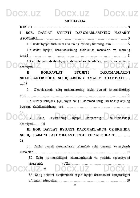MUNDARIJA
KIRISH…………….………………………………………………………………3
I   BOB.   DAVLAT   BYUJETI   DAROMADLARINING   NAZARIY
ASOSLARI…………..…………………………………………………………….5
1.1.Davlat byujeti tushunchasi va uning iqtisodiy tizimdagi o’rni………..…..5
1.2.Davlat   byujeti   daromadlarining   shakllanish   manbalari   va   ularning
tasnifi …………………………………………………………………………….…8
1.3.soliqlarning   davlat   byujeti   daromadlari   tarkibidagi   ulushi   va   umumiy
ahamiyati ………………………………………………………………………….11
II   BOB.DAVLAT   BYUJETI   DAROMADLARINI
SHAKLLANTIRISHDA   SOLIQLARNING   AMALIY   AHAMIYATI …...
….15
2.1.   O‘zbekistonda   soliq   tushumlarining   davlat   byujeti   daromadlaridagi
o‘rni ……………………………………………………………………………….15
2.2.   Asosiy   soliqlar   (QQS,   foyda   solig‘i,   daromad   solig‘i   va   boshqalar)ning
byujetni   shakllantirishdagi   roli ………………….…………………………………
18
2.3.   Soliq   siyosatining   byujet   barqarorligini   ta’minlashdagi
ahamiyati ……...21
III   BOB.   DAVLAT   BYUJETI   DAROMADLARINI   OSHIRISHDA
SOLIQ   TIZIMINI   TAKOMILLASHTIRISH   YO‘NALISHLARI ……...……
24
3.1.   Davlat   byujeti   daromadlarini   oshirishda   soliq   bazasini   kengaytirish
masalalari ……………………………………………………….…………………24
3.2.   Soliq   ma’murchiligini   takomillashtirish   va   yashirin   iqtisodiyotni
qisqartirish   yo‘llari ……………………………………………...
…………..26
3.3.   Soliq   tizimini   rivojlantirish   orqali   byujet   daromadlari   barqarorligini
ta’minlash istiqbollari ………………………….....……………….………..29
2 