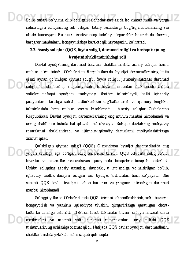 Soliq   turlari   bo‘yicha   olib   borilgan   islohotlar   natijasida   ko‘chmas   mulk   va   yerga
solinadigan   soliqlarning   roli   oshgan,   tabiiy   resurslarga   bog‘liq   manbalarning   esa
ulushi kamaygan. Bu esa iqtisodiyotning tarkibiy o‘zgarishlar bosqichida ekanini,
barqaror manbalarni kengaytirishga harakat qilinayotganini ko‘rsatadi
2.2. Asosiy soliqlar (QQS, foyda solig‘i, daromad solig‘i va boshqalar)ning
byujetni shakllantirishdagi roli
Davlat   byudjetining   daromad   bazasini   shakllantirishda   asosiy   soliqlar   tizimi
muhim   o‘rin   tutadi.   O‘zbekiston   Respublikasida   byudjet   daromadlarining   katta
qismi   aynan   qo‘shilgan   qiymat   solig‘i,   foyda   solig‘i,   jismoniy   shaxslar   daromad
solig‘i   hamda   boshqa   majburiy   soliq   to‘lovlari   hisobidan   shakllanadi.   Ushbu
soliqlar   nafaqat   byudjetni   moliyaviy   jihatdan   ta’minlaydi,   balki   iqtisodiy
jarayonlarni   tartibga   solish,   tadbirkorlikni   rag‘batlantirish   va   ijtimoiy   tenglikni
ta’minlashda   ham   muhim   vosita   hisoblanadi     Asosiy   soliqlar   O'zbekiston
Respublikasi   Davlat   byudjeti   daromadlarining   eng   muhim   manbai   hisoblanadi   va
uning   shakllantirilishida   hal   qiluvchi   rol   o'ynaydi.   Soliqlar   davlatning   moliyaviy
resurslarini   shakllantiradi   va   ijtimoiy-iqtisodiy   dasturlarni   moliyalashtirishga
xizmat qiladi.  
Qo‘shilgan   qiymat   solig‘i   (QQS)   O‘zbekiston   byudjet   daromadlarida   eng
yuqori   ulushga   ega   bo‘lgan   soliq   turlaridan   biridir.   QQS   bilvosita   soliq   bo‘lib,
tovarlar   va   xizmatlar   realizatsiyasi   jarayonida   bosqichma-bosqich   undiriladi.
Ushbu   soliqning   asosiy   ustunligi   shundaki,   u   iste’molga   yo‘naltirilgan   bo‘lib,
iqtisodiy   faollik   darajasi   oshgan   sari   byudjet   tushumlari   ham   ko‘payadi.   Shu
sababli   QQS   davlat   byudjeti   uchun   barqaror   va   prognoz   qilinadigan   daromad
manbai hisoblanadi.
So‘nggi yillarda O‘zbekistonda QQS tizimini takomillashtirish, soliq bazasini
kengaytirish   va   yashirin   iqtisodiyot   ulushini   qisqartirishga   qaratilgan   chora-
tadbirlar   amalga   oshirildi.   Elektron   hisob-fakturalar   tizimi,   onlayn   nazorat-kassa
mashinalari   va   raqamli   soliq   nazorati   mexanizmlari   joriy   etilishi   QQS
tushumlarining oshishiga xizmat qildi. Natijada QQS davlat byudjeti daromadlarini
shakllantirishda yetakchi rolni saqlab qolmoqda.
20 