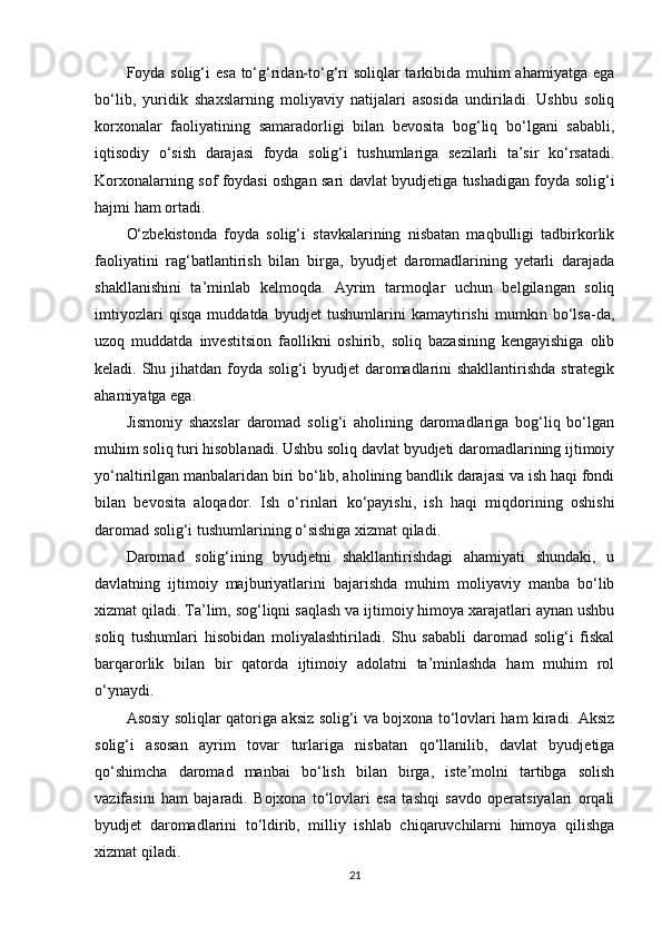 Foyda solig‘i  esa to‘g‘ridan-to‘g‘ri soliqlar  tarkibida muhim ahamiyatga ega
bo‘lib,   yuridik   shaxslarning   moliyaviy   natijalari   asosida   undiriladi.   Ushbu   soliq
korxonalar   faoliyatining   samaradorligi   bilan   bevosita   bog‘liq   bo‘lgani   sababli,
iqtisodiy   o‘sish   darajasi   foyda   solig‘i   tushumlariga   sezilarli   ta’sir   ko‘rsatadi.
Korxonalarning sof foydasi oshgan sari davlat byudjetiga tushadigan foyda solig‘i
hajmi ham ortadi.
O‘zbekistonda   foyda   solig‘i   stavkalarining   nisbatan   maqbulligi   tadbirkorlik
faoliyatini   rag‘batlantirish   bilan   birga,   byudjet   daromadlarining   yetarli   darajada
shakllanishini   ta’minlab   kelmoqda.   Ayrim   tarmoqlar   uchun   belgilangan   soliq
imtiyozlari   qisqa   muddatda   byudjet   tushumlarini   kamaytirishi   mumkin   bo‘lsa-da,
uzoq   muddatda   investitsion   faollikni   oshirib,   soliq   bazasining   kengayishiga   olib
keladi. Shu jihatdan foyda solig‘i byudjet daromadlarini shakllantirishda strategik
ahamiyatga ega. 
Jismoniy   shaxslar   daromad   solig‘i   aholining   daromadlariga   bog‘liq   bo‘lgan
muhim soliq turi hisoblanadi. Ushbu soliq davlat byudjeti daromadlarining ijtimoiy
yo‘naltirilgan manbalaridan biri bo‘lib, aholining bandlik darajasi va ish haqi fondi
bilan   bevosita   aloqador.   Ish   o‘rinlari   ko‘payishi,   ish   haqi   miqdorining   oshishi
daromad solig‘i tushumlarining o‘sishiga xizmat qiladi.
Daromad   solig‘ining   byudjetni   shakllantirishdagi   ahamiyati   shundaki,   u
davlatning   ijtimoiy   majburiyatlarini   bajarishda   muhim   moliyaviy   manba   bo‘lib
xizmat qiladi. Ta’lim, sog‘liqni saqlash va ijtimoiy himoya xarajatlari aynan ushbu
soliq   tushumlari   hisobidan   moliyalashtiriladi.   Shu   sababli   daromad   solig‘i   fiskal
barqarorlik   bilan   bir   qatorda   ijtimoiy   adolatni   ta’minlashda   ham   muhim   rol
o‘ynaydi.
Asosiy soliqlar qatoriga aksiz solig‘i va bojxona to‘lovlari ham kiradi. Aksiz
solig‘i   asosan   ayrim   tovar   turlariga   nisbatan   qo‘llanilib,   davlat   byudjetiga
qo‘shimcha   daromad   manbai   bo‘lish   bilan   birga,   iste’molni   tartibga   solish
vazifasini   ham   bajaradi.   Bojxona   to‘lovlari   esa   tashqi   savdo   operatsiyalari   orqali
byudjet   daromadlarini   to‘ldirib,   milliy   ishlab   chiqaruvchilarni   himoya   qilishga
xizmat qiladi.
21 