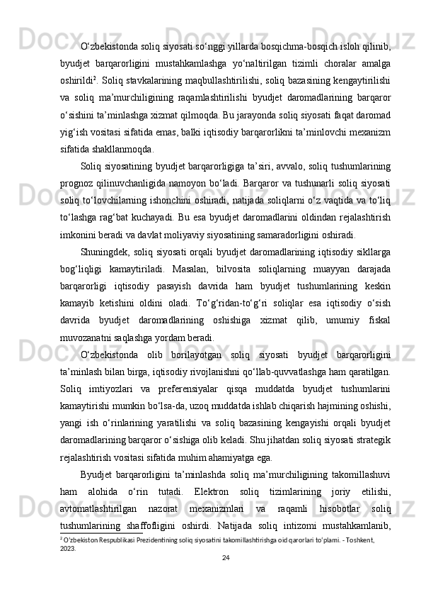 O‘zbekistonda soliq siyosati so‘nggi yillarda bosqichma-bosqich isloh qilinib,
byudjet   barqarorligini   mustahkamlashga   yo‘naltirilgan   tizimli   choralar   amalga
oshirildi 2
. Soliq stavkalarining maqbullashtirilishi, soliq bazasining kengaytirilishi
va   soliq   ma’murchiligining   raqamlashtirilishi   byudjet   daromadlarining   barqaror
o‘sishini ta’minlashga xizmat qilmoqda. Bu jarayonda soliq siyosati faqat daromad
yig‘ish vositasi sifatida emas, balki iqtisodiy barqarorlikni ta’minlovchi mexanizm
sifatida shakllanmoqda.
Soliq siyosatining byudjet barqarorligiga ta’siri, avvalo, soliq tushumlarining
prognoz  qilinuvchanligida  namoyon bo‘ladi. Barqaror  va  tushunarli  soliq  siyosati
soliq to‘lovchilarning ishonchini  oshiradi, natijada soliqlarni o‘z vaqtida va to‘liq
to‘lashga   rag‘bat  kuchayadi.  Bu  esa   byudjet  daromadlarini   oldindan rejalashtirish
imkonini beradi va davlat moliyaviy siyosatining samaradorligini oshiradi.
Shuningdek, soliq siyosati  orqali  byudjet  daromadlarining iqtisodiy sikllarga
bog‘liqligi   kamaytiriladi.   Masalan,   bilvosita   soliqlarning   muayyan   darajada
barqarorligi   iqtisodiy   pasayish   davrida   ham   byudjet   tushumlarining   keskin
kamayib   ketishini   oldini   oladi.   To‘g‘ridan-to‘g‘ri   soliqlar   esa   iqtisodiy   o‘sish
davrida   byudjet   daromadlarining   oshishiga   xizmat   qilib,   umumiy   fiskal
muvozanatni saqlashga yordam beradi.
O‘zbekistonda   olib   borilayotgan   soliq   siyosati   byudjet   barqarorligini
ta’minlash bilan birga, iqtisodiy rivojlanishni qo‘llab-quvvatlashga ham qaratilgan.
Soliq   imtiyozlari   va   preferensiyalar   qisqa   muddatda   byudjet   tushumlarini
kamaytirishi mumkin bo‘lsa-da, uzoq muddatda ishlab chiqarish hajmining oshishi,
yangi   ish   o‘rinlarining   yaratilishi   va   soliq   bazasining   kengayishi   orqali   byudjet
daromadlarining barqaror o‘sishiga olib keladi. Shu jihatdan soliq siyosati strategik
rejalashtirish vositasi sifatida muhim ahamiyatga ega.
Byudjet   barqarorligini   ta’minlashda   soliq   ma’murchiligining   takomillashuvi
ham   alohida   o‘rin   tutadi.   Elektron   soliq   tizimlarining   joriy   etilishi,
avtomatlashtirilgan   nazorat   mexanizmlari   va   raqamli   hisobotlar   soliq
tushumlarining   shaffofligini   oshirdi.   Natijada   soliq   intizomi   mustahkamlanib,
2
 O‘zbekiston Respublikasi Prezidentining soliq siyosatini takomillashtirishga oid qarorlari to‘plami. - Toshkent, 
2023.
24 