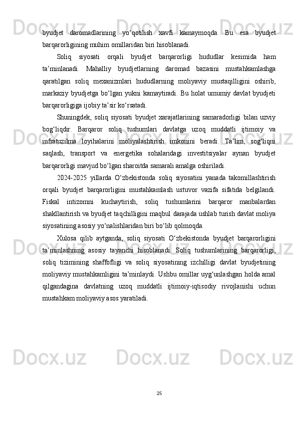 byudjet   daromadlarining   yo‘qotilish   xavfi   kamaymoqda.   Bu   esa   byudjet
barqarorligining muhim omillaridan biri hisoblanadi.
Soliq   siyosati   orqali   byudjet   barqarorligi   hududlar   kesimida   ham
ta’minlanadi.   Mahalliy   byudjetlarning   daromad   bazasini   mustahkamlashga
qaratilgan   soliq   mexanizmlari   hududlarning   moliyaviy   mustaqilligini   oshirib,
markaziy  byudjetga bo‘lgan  yukni  kamaytiradi. Bu  holat  umumiy davlat  byudjeti
barqarorligiga ijobiy ta’sir ko‘rsatadi.
Shuningdek,   soliq   siyosati   byudjet   xarajatlarining   samaradorligi   bilan   uzviy
bog‘liqdir.   Barqaror   soliq   tushumlari   davlatga   uzoq   muddatli   ijtimoiy   va
infratuzilma   loyihalarini   moliyalashtirish   imkonini   beradi.   Ta’lim,   sog‘liqni
saqlash,   transport   va   energetika   sohalaridagi   investitsiyalar   aynan   byudjet
barqarorligi mavjud bo‘lgan sharoitda samarali amalga oshiriladi.
2024-2025   yillarda   O‘zbekistonda   soliq   siyosatini   yanada   takomillashtirish
orqali   byudjet   barqarorligini   mustahkamlash   ustuvor   vazifa   sifatida   belgilandi.
Fiskal   intizomni   kuchaytirish,   soliq   tushumlarini   barqaror   manbalardan
shakllantirish va byudjet taqchilligini maqbul darajada ushlab turish davlat moliya
siyosatining asosiy yo‘nalishlaridan biri bo‘lib qolmoqda.
Xulosa   qilib   aytganda,   soliq   siyosati   O‘zbekistonda   byudjet   barqarorligini
ta’minlashning   asosiy   tayanchi   hisoblanadi.   Soliq   tushumlarining   barqarorligi,
soliq   tizimining   shaffofligi   va   soliq   siyosatining   izchilligi   davlat   byudjetining
moliyaviy mustahkamligini ta’minlaydi. Ushbu omillar uyg‘unlashgan holda amal
qilgandagina   davlatning   uzoq   muddatli   ijtimoiy-iqtisodiy   rivojlanishi   uchun
mustahkam moliyaviy asos yaratiladi.
25 