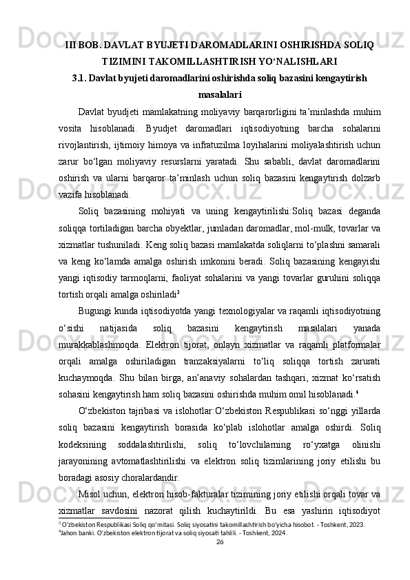 III BOB. DAVLAT BYUJETI DAROMADLARINI OSHIRISHDA SOLIQ
TIZIMINI TAKOMILLASHTIRISH YO‘NALISHLARI
3.1. Davlat byujeti daromadlarini oshirishda soliq bazasini kengaytirish
masalalari
Davlat   byudjeti   mamlakatning   moliyaviy   barqarorligini   ta’minlashda   muhim
vosita   hisoblanadi.   Byudjet   daromadlari   iqtisodiyotning   barcha   sohalarini
rivojlantirish,  ijtimoiy  himoya  va  infratuzilma  loyihalarini   moliyalashtirish  uchun
zarur   bo‘lgan   moliyaviy   resurslarni   yaratadi.   Shu   sababli,   davlat   daromadlarini
oshirish   va   ularni   barqaror   ta’minlash   uchun   soliq   bazasini   kengaytirish   dolzarb
vazifa hisoblanadi.
Soliq   bazasining   mohiyati   va   uning   kengaytirilishi:Soliq   bazasi   deganda
soliqqa tortiladigan barcha obyektlar, jumladan daromadlar, mol-mulk, tovarlar va
xizmatlar tushuniladi. Keng soliq bazasi mamlakatda soliqlarni to‘plashni samarali
va   keng   ko‘lamda   amalga   oshirish   imkonini   beradi.   Soliq   bazasining   kengayishi
yangi   iqtisodiy  tarmoqlarni,  faoliyat   sohalarini  va  yangi  tovarlar   guruhini  soliqqa
tortish orqali amalga oshiriladi 3
Bugungi kunda iqtisodiyotda yangi texnologiyalar va raqamli iqtisodiyotning
o‘sishi   natijasida   soliq   bazasini   kengaytirish   masalalari   yanada
murakkablashmoqda.   Elektron   tijorat,   onlayn   xizmatlar   va   raqamli   platformalar
orqali   amalga   oshiriladigan   tranzaksiyalarni   to‘liq   soliqqa   tortish   zarurati
kuchaymoqda.   Shu   bilan   birga,   an’anaviy   sohalardan   tashqari,   xizmat   ko‘rsatish
sohasini kengaytirish ham soliq bazasini oshirishda muhim omil hisoblanadi. 4
O‘zbekiston   tajribasi   va   islohotlar:O‘zbekiston   Respublikasi   so‘nggi   yillarda
soliq   bazasini   kengaytirish   borasida   ko‘plab   islohotlar   amalga   oshirdi.   Soliq
kodeksining   soddalashtirilishi,   soliq   to‘lovchilarning   ro‘yxatga   olinishi
jarayonining   avtomatlashtirilishi   va   elektron   soliq   tizimlarining   joriy   etilishi   bu
boradagi asosiy choralardandir.
Misol uchun, elektron hisob-fakturalar tizimining joriy etilishi orqali tovar va
xizmatlar   savdosini   nazorat   qilish   kuchaytirildi.   Bu   esa   yashirin   iqtisodiyot
3
 O‘zbekiston Respublikasi Soliq qo‘mitasi. Soliq siyosatini takomillashtirish bo‘yicha hisobot. - Toshkent, 2023.
4
Jahon banki. O‘zbekiston elektron tijorat va soliq siyosati tahlili. - Toshkent, 2024. 
26 