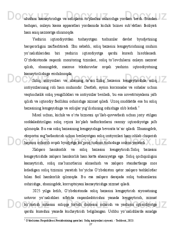 ulushini   kamaytirishga   va   soliqlarni   to‘plashni   oshirishga   yordam   berdi.   Bundan
tashqari,   onlayn   kassa   apparatlari   yordamida   kichik   biznes   sub’ektlari   faoliyati
ham aniq nazoratga olinmoqda.
Yashirin   iqtisodiyotdan   tushayotgan   tushumlar   davlat   byudjetining
barqarorligini   zaiflashtiradi.   Shu   sababli,   soliq   bazasini   kengaytirishning   muhim
yo‘nalishlaridan   biri   yashirin   iqtisodiyotga   qarshi   kurash   hisoblanadi.
O‘zbekistonda   raqamli   monitoring   tizimlari,   soliq   to‘lovchilarni   onlayn   nazorat
qilish,   shuningdek,   maxsus   tekshiruvlar   orqali   yashirin   iqtisodiyotning
kamaytirilishiga erishilmoqda.
Soliq   imtiyozlari   va   ularning   ta’siri:Soliq   bazasini   kengaytirishda   soliq
imtiyozlarining   roli   ham   muhimdir.   Dastlab,   ayrim   korxonalar   va   sohalar   uchun
vaqtinchalik soliq yengilliklari va imtiyozlar  beriladi, bu esa investitsiyalarni  jalb
qilish va iqtisodiy faollikni oshirishga xizmat qiladi. Uzoq muddatda esa bu soliq
bazasining kengayishiga va soliqlar yig‘ilishining oshishiga olib keladi. 5
Misol  uchun, kichik va o‘rta biznesni  qo‘llab-quvvatlash uchun joriy etilgan
soddalashtirilgan   soliq   rejimi   ko‘plab   tadbirkorlarni   rasmiy   iqtisodiyotga   jalb
qilmoqda. Bu esa soliq bazasining kengayishiga bevosita ta’sir qiladi. Shuningdek,
eksportni rag‘batlantirish uchun berilayotgan soliq imtiyozlari ham ishlab chiqarish
hajmini oshirish orqali byudjetga ko‘proq tushum tushishiga imkon yaratadi.
Xalqaro   hamkorlik   va   soliq   bazasini   kengaytirish:Soliq   bazasini
kengaytirishda   xalqaro   hamkorlik   ham   katta   ahamiyatga   ega.   Soliq   qochqinligini
kamaytirish,   soliq   ma’lumotlarini   almashish   va   xalqaro   standartlarga   mos
keladigan   soliq   tizimini   yaratish   bo‘yicha   O‘zbekiston   qator   xalqaro   tashkilotlar
bilan   faol   hamkorlik   qilmoqda.   Bu   esa   xalqaro   darajada   soliq   tushumlarini
oshirishga, shuningdek, korruptsiyani kamaytirishga xizmat qiladi.
2025   yilga   kelib,   O‘zbekistonda   soliq   bazasini   kengaytirish   siyosatining
ustuvor   yo‘nalishlari   sifatida   raqamlashtirishni   yanada   kengaytirish,   xizmat
ko‘rsatish   sohasini   soliqqa   tortish   doirasini   oshirish   va   yashirin   iqtisodiyotga
qarshi   kurashni   yanada   kuchaytirish   belgilangan.   Ushbu   yo‘nalishlarda   amalga
5
 O‘zbekiston Respublikasi Prezidentining qarorlari. Soliq imtiyozlari siyosati. - Toshkent, 2023.
27 