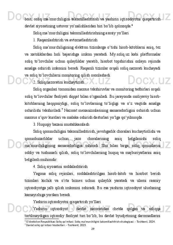 bois,   soliq   ma’murchiligini   takomillashtirish   va   yashirin   iqtisodiyotni   qisqartirish
davlat siyosatining ustuvor yo‘nalishlaridan biri bo‘lib qolmoqda. 6
Soliq ma’murchiligini takomillashtirishning asosiy yo‘llari
1. Raqamlashtirish va avtomatlashtirish
Soliq ma’murchiligining elektron tizimlarga o‘tishi  hisob-kitoblarni aniq, tez
va   xatoliklardan   holi   bajarishga   imkon   yaratadi.   My.soliq.uz   kabi   platformalar
soliq   to‘lovchilar   uchun   qulayliklar   yaratib,   hisobot   topshirishni   onlayn   rejimda
amalga oshirish imkonini beradi. Raqamli tizimlar orqali soliq nazorati kuchayadi
va soliq to‘lovchilarni monitoring qilish osonlashadi.
2. Soliq nazoratini kuchaytirish
Soliq organlari tomonidan maxsus tekshiruvlar va monitoring tadbirlari orqali
soliq to‘lovchilar faoliyati diqqat bilan o‘rganiladi. Bu jarayonda moliyaviy hisob-
kitoblarning   haqqoniyligi,   soliq   to‘lovlarning   to‘liqligi   va   o‘z   vaqtida   amalga
oshirilishi tekshiriladi. 7
  Nazorat mexanizmlarining samaradorligini oshirish uchun
maxsus o‘quv kurslari va malaka oshirish dasturlari yo‘lga qo‘yilmoqda.
3. Huquqiy bazani mustahkamlash
Soliq qonunchiligini takomillashtirish, javobgarlik choralari kuchaytirilishi va
qonunbuzarliklar   uchun   jazo   choralarining   aniq   belgilanishi   soliq
ma’murchiligining   samaradorligini   oshiradi.   Shu   bilan   birga,   soliq   qonunlarini
oddiy   va   tushunarli   qilish,   soliq   to‘lovchilarning   huquq   va   majburiyatlarini   aniq
belgilash muhimdir.
4. Soliq siyosatini soddalashtirish
Yagona   soliq   rejimlari,   soddalashtirilgan   hisob-kitob   va   hisobot   berish
tizimlari   kichik   va   o‘rta   biznes   uchun   qulaylik   yaratadi   va   ularni   rasmiy
iqtisodiyotga  jalb  qilish  imkonini   oshiradi.  Bu  esa  yashirin  iqtisodiyot  ulushining
kamayishiga yordam beradi.
Yashirin iqtisodiyotni qisqartirish yo‘llari
Yashirin   iqtisodiyot   -   davlat   nazoratidan   chetda   qolgan   va   soliqqa
tortilmaydigan  iqtisodiy  faoliyat   turi  bo‘lib, bu  davlat   byudjetining  daromadlarini
6
 O‘zbekiston Respublikasi Soliq qo‘mitasi. Soliq ma’murchiligini takomillashtirish strategiyasi. - Toshkent, 2024.
7
 Davlat soliq qo‘mitasi hisobotlari. - Toshkent, 2023.
29 