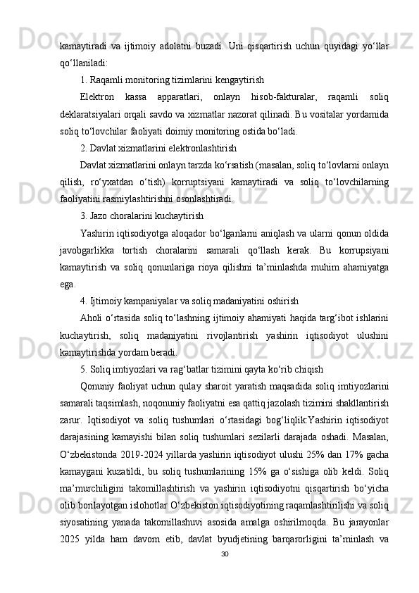 kamaytiradi   va   ijtimoiy   adolatni   buzadi.   Uni   qisqartirish   uchun   quyidagi   yo‘llar
qo‘llaniladi:
1. Raqamli monitoring tizimlarini kengaytirish
Elektron   kassa   apparatlari,   onlayn   hisob-fakturalar,   raqamli   soliq
deklaratsiyalari orqali savdo va xizmatlar nazorat qilinadi. Bu vositalar yordamida
soliq to‘lovchilar faoliyati doimiy monitoring ostida bo‘ladi.
2. Davlat xizmatlarini elektronlashtirish
Davlat xizmatlarini onlayn tarzda ko‘rsatish (masalan, soliq to‘lovlarni onlayn
qilish,   ro‘yxatdan   o‘tish)   korruptsiyani   kamaytiradi   va   soliq   to‘lovchilarning
faoliyatini rasmiylashtirishni osonlashtiradi.
3. Jazo choralarini kuchaytirish
Yashirin iqtisodiyotga aloqador bo‘lganlarni aniqlash va ularni qonun oldida
javobgarlikka   tortish   choralarini   samarali   qo‘llash   kerak.   Bu   korrupsiyani
kamaytirish   va   soliq   qonunlariga   rioya   qilishni   ta’minlashda   muhim   ahamiyatga
ega.
4. Ijtimoiy kampaniyalar va soliq madaniyatini oshirish
Aholi o‘rtasida soliq to‘lashning ijtimoiy ahamiyati haqida targ‘ibot ishlarini
kuchaytirish,   soliq   madaniyatini   rivojlantirish   yashirin   iqtisodiyot   ulushini
kamaytirishda yordam beradi.
5. Soliq imtiyozlari va rag‘batlar tizimini qayta ko‘rib chiqish
Qonuniy  faoliyat   uchun   qulay   sharoit   yaratish   maqsadida   soliq   imtiyozlarini
samarali taqsimlash, noqonuniy faoliyatni esa qattiq jazolash tizimini shakllantirish
zarur.   Iqtisodiyot   va   soliq   tushumlari   o‘rtasidagi   bog‘liqlik:Yashirin   iqtisodiyot
darajasining   kamayishi   bilan   soliq   tushumlari   sezilarli   darajada   oshadi.   Masalan,
O‘zbekistonda 2019-2024 yillarda yashirin iqtisodiyot ulushi 25% dan 17% gacha
kamaygani   kuzatildi,   bu   soliq   tushumlarining   15%   ga   o‘sishiga   olib   keldi.   Soliq
ma’murchiligini   takomillashtirish   va   yashirin   iqtisodiyotni   qisqartirish   bo‘yicha
olib borilayotgan islohotlar O‘zbekiston iqtisodiyotining raqamlashtirilishi va soliq
siyosatining   yanada   takomillashuvi   asosida   amalga   oshirilmoqda.   Bu   jarayonlar
2025   yilda   ham   davom   etib,   davlat   byudjetining   barqarorligini   ta’minlash   va
30 