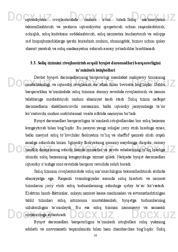 iqtisodiyotni   rivojlantirishda   muhim   o‘rin   tutadi.Soliq   ma'muriyatini
takomillashtirish   va   yashirin   iqtisodiyotni   qisqartirish   uchun   raqamlashtirish,
ochiqlik,   soliq   kodeksini   soddalashtirish,   soliq   nazoratini   kuchaytirish   va   soliqqa
oid   huquqbuzarliklarga   qarshi   kurashish   muhim,   shuningdek,   biznes   uchun   qulay
sharoit yaratish va soliq madaniyatini oshirish asosiy yo'nalishlar hisoblanadi.
3.3. Soliq tizimini rivojlantirish orqali byujet daromadlari barqarorligini
ta’minlash istiqbollari
Davlat   byujeti   daromadlarining   barqarorligi   mamlakat   moliyaviy   tizimining
mustahkamligi   va   iqtisodiy   rivojlanish   sur’atlari   bilan   bevosita   bog‘liqdir.   Ushbu
barqarorlikni   ta’minlashda   soliq   tizimini   doimiy   ravishda   rivojlantirish   va   zamon
talablariga   moslashtirish   muhim   ahamiyat   kasb   etadi.   Soliq   tizimi   nafaqat
daromadlarni   shakllantiruvchi   mexanizm,   balki   iqtisodiy   jarayonlarga   ta’sir
ko‘rsatuvchi muhim institutsional vosita sifatida namoyon bo‘ladi.
Byujet daromadlari barqarorligini ta’minlash istiqbollaridan biri soliq bazasini
kengaytirish bilan bog‘liqdir. Bu jarayon yangi soliqlar joriy etish hisobiga emas,
balki   mavjud   soliq   to‘lovchilar   faoliyatini   to‘liq   va   shaffof   qamrab   olish   orqali
amalga oshirilishi lozim. Iqtisodiy faoliyatning qonuniy maydonga chiqishi, rasmiy
bandlik darajasining oshishi hamda xizmatlar va savdo sohalarining to‘liq hisobga
olinishi   soliq   bazasining   kengayishiga   xizmat   qiladi.   Natijada   byujet   daromadlari
iqtisodiy o‘sishga mos ravishda barqaror ravishda oshib boradi.
Soliq tizimini rivojlantirishda soliq ma’murchiligini takomillashtirish alohida
ahamiyatga   ega.   Raqamli   texnologiyalar   asosida   soliq   hisoboti   va   nazorat
tizimlarini   joriy   etish   soliq   tushumlarining   oshishiga   ijobiy   ta’sir   ko‘rsatadi.
Elektron hisob-fakturalar, onlayn nazorat-kassa mashinalari va avtomatlashtirilgan
tahlil   tizimlari   soliq   intizomini   mustahkamlab,   byujetga   tushumlarning
uzluksizligini   ta’minlaydi.   Bu   esa   soliq   tizimini   zamonaviy   va   samarali
mexanizmga aylantiradi.
Byujet   daromadlari   barqarorligini   ta’minlash   istiqbollari   soliq   yukining
adolatli   va   muvozanatli   taqsimlanishi   bilan   ham   chambarchas   bog‘liqdir.   Soliq
31 