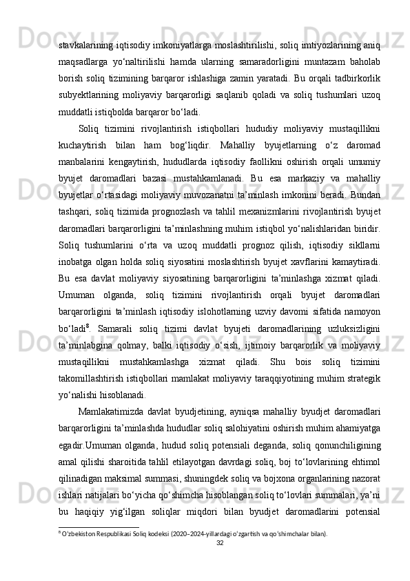 stavkalarining iqtisodiy imkoniyatlarga moslashtirilishi, soliq imtiyozlarining aniq
maqsadlarga   yo‘naltirilishi   hamda   ularning   samaradorligini   muntazam   baholab
borish   soliq   tizimining   barqaror   ishlashiga   zamin   yaratadi.   Bu   orqali   tadbirkorlik
subyektlarining   moliyaviy   barqarorligi   saqlanib   qoladi   va   soliq   tushumlari   uzoq
muddatli istiqbolda barqaror bo‘ladi.
Soliq   tizimini   rivojlantirish   istiqbollari   hududiy   moliyaviy   mustaqillikni
kuchaytirish   bilan   ham   bog‘liqdir.   Mahalliy   byujetlarning   o‘z   daromad
manbalarini   kengaytirish,   hududlarda   iqtisodiy   faollikni   oshirish   orqali   umumiy
byujet   daromadlari   bazasi   mustahkamlanadi.   Bu   esa   markaziy   va   mahalliy
byujetlar   o‘rtasidagi   moliyaviy   muvozanatni   ta’minlash   imkonini   beradi.   Bundan
tashqari,   soliq   tizimida   prognozlash   va   tahlil   mexanizmlarini   rivojlantirish   byujet
daromadlari barqarorligini ta’minlashning muhim istiqbol yo‘nalishlaridan biridir.
Soliq   tushumlarini   o‘rta   va   uzoq   muddatli   prognoz   qilish,   iqtisodiy   sikllarni
inobatga   olgan   holda   soliq   siyosatini   moslashtirish   byujet   xavflarini   kamaytiradi.
Bu   esa   davlat   moliyaviy   siyosatining   barqarorligini   ta’minlashga   xizmat   qiladi.
Umuman   olganda,   soliq   tizimini   rivojlantirish   orqali   byujet   daromadlari
barqarorligini   ta’minlash   iqtisodiy   islohotlarning   uzviy   davomi   sifatida   namoyon
bo‘ladi 8
.   Samarali   soliq   tizimi   davlat   byujeti   daromadlarining   uzluksizligini
ta’minlabgina   qolmay,   balki   iqtisodiy   o‘sish,   ijtimoiy   barqarorlik   va   moliyaviy
mustaqillikni   mustahkamlashga   xizmat   qiladi.   Shu   bois   soliq   tizimini
takomillashtirish istiqbollari mamlakat moliyaviy taraqqiyotining muhim strategik
yo‘nalishi hisoblanadi.
Mamlakatimizda   davlat   byudjetining,   ayniqsa   mahalliy   byudjet   daromadlari
barqarorligini ta’minlashda hududlar soliq salohiyatini oshirish muhim ahamiyatga
egadir.Umuman   olganda,   hudud   soliq   potensiali   deganda,   soliq   qonunchiligining
amal qilishi sharoitida tahlil etilayotgan davrdagi soliq, boj to‘lovlarining ehtimol
qilinadigan maksimal summasi, shuningdek soliq va bojxona organlarining nazorat
ishlari natijalari bo‘yicha qo‘shimcha hisoblangan soliq to‘lovlari summalari, ya’ni
bu   haqiqiy   yig‘ilgan   soliqlar   miqdori   bilan   byudjet   daromadlarini   potensial
8
 O‘zbekiston Respublikasi Soliq kodeksi (2020–2024-yillardagi o‘zgartish va qo‘shimchalar bilan).
32 