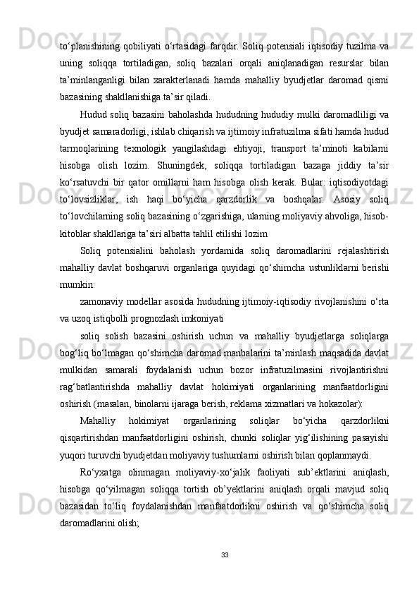 to‘planishining   qobiliyati   o‘rtasidagi   farqdir.   Soliq   potensiali   iqtisodiy   tuzilma   va
uning   soliqqa   tortiladigan,   soliq   bazalari   orqali   aniqlanadigan   resurslar   bilan
ta’minlanganligi   bilan   xarakterlanadi   hamda   mahalliy   byudjetlar   daromad   qismi
bazasining shakllanishiga ta’sir qiladi.
Hudud soliq bazasini  baholashda hududning hududiy mulki daromadliligi va
byudjet samaradorligi, ishlab chiqarish va ijtimoiy infratuzilma sifati hamda hudud
tarmoqlarining   texnologik   yangilashdagi   ehtiyoji,   transport   ta’minoti   kabilarni
hisobga   olish   lozim.   Shuningdek,   soliqqa   tortiladigan   bazaga   jiddiy   ta’sir
ko‘rsatuvchi   bir   qator   omillarni   ham   hisobga   olish   kerak.   Bular:   iqtisodiyotdagi
to‘lovsizliklar,   ish   haqi   bo‘yicha   qarzdorlik   va   boshqalar.   Asosiy   soliq
to‘lovchilarning soliq bazasining o‘zgarishiga, ularning moliyaviy ahvoliga, hisob-
kitoblar shakllariga ta’siri albatta tahlil etilishi lozim
Soliq   potensialini   baholash   yordamida   soliq   daromadlarini   rejalashtirish
mahalliy  davlat   boshqaruvi   organlariga   quyidagi   qo‘shimcha   ustunliklarni   berishi
mumkin: 
zamonaviy modellar asosida hududning ijtimoiy-iqtisodiy rivojlanishini o‘rta
va uzoq istiqbolli prognozlash imkoniyati
soliq   solish   bazasini   oshirish   uchun   va   mahalliy   byudjetlarga   soliqlarga
bog‘liq bo‘lmagan qo‘shimcha daromad manbalarini ta’minlash maqsadida davlat
mulkidan   samarali   foydalanish   uchun   bozor   infratuzilmasini   rivojlantirishni
rag‘batlantirishda   mahalliy   davlat   hokimiyati   organlarining   manfaatdorligini
oshirish (masalan, binolarni ijaraga berish, reklama xizmatlari va hokazolar):
Mahalliy   hokimiyat   organlarining   soliqlar   bo‘yicha   qarzdorlikni
qisqartirishdan   manfaatdorligini   oshirish,   chunki   soliqlar   yig‘ilishining   pasayishi
yuqori turuvchi byudjetdan moliyaviy tushumlarni oshirish bilan qoplanmaydi.
Ro‘yxatga   olinmagan   moliyaviy-xo‘jalik   faoliyati   sub’ektlarini   aniqlash,
hisobga   qo‘yilmagan   soliqqa   tortish   ob’yektlarini   aniqlash   orqali   mavjud   soliq
bazasidan   to‘liq   foydalanishdan   manfaatdorlikni   oshirish   va   qo‘shimcha   soliq
daromadlarini olish;
33 