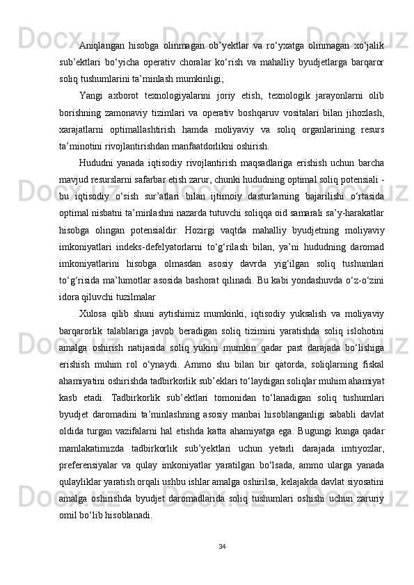 Aniqlangan   hisobga   olinmagan   ob’yektlar   va   ro‘yxatga   olinmagan   xo‘jalik
sub’ektlari   bo‘yicha   operativ   choralar   ko‘rish   va   mahalliy   byudjetlarga   barqaror
soliq tushumlarini ta’minlash mumkinligi;
Yangi   axborot   texnologiyalarini   joriy   etish,   texnologik   jarayonlarni   olib
borishning   zamonaviy   tizimlari   va   operativ   boshqaruv   vositalari   bilan   jihozlash,
xarajatlarni   optimallashtirish   hamda   moliyaviy   va   soliq   organlarining   resurs
ta’minotini rivojlantirishdan manfaatdorlikni oshirish.
Hududni   yanada   iqtisodiy   rivojlantirish   maqsadlariga   erishish   uchun   barcha
mavjud resurslarni safarbar etish zarur, chunki hududning optimal soliq potensiali -
bu   iqtisodiy   o‘sish   sur’atlari   bilan   ijtimoiy   dasturlarning   bajarilishi   o‘rtasida
optimal nisbatni ta’minlashni nazarda tutuvchi soliqqa oid samarali sa’y-harakatlar
hisobga   olingan   potensialdir.   Hozirgi   vaqtda   mahalliy   byudjetning   moliyaviy
imkoniyatlari   indeks-defelyatorlarni   to‘g‘rilash   bilan,   ya’ni   hududning   daromad
imkoniyatlarini   hisobga   olmasdan   asosiy   davrda   yig‘ilgan   soliq   tushumlari
to‘g‘risida ma’lumotlar asosida bashorat qilinadi. Bu kabi yondashuvda o‘z-o‘zini
idora qiluvchi tuzilmalar
Xulosa   qilib   shuni   aytishimiz   mumkinki,   iqtisodiy   yuksalish   va   moliyaviy
barqarorlik   talablariga   javob   beradigan   soliq   tizimini   yaratishda   soliq   islohotini
amalga   oshirish   natijasida   soliq   yukini   mumkin   qadar   past   darajada   bo‘lishiga
erishish   muhim   rol   o‘ynaydi.   Ammo   shu   bilan   bir   qatorda,   soliqlarning   fiskal
ahamiyatini oshirishda tadbirkorlik sub’eklari to‘laydigan soliqlar muhim ahamiyat
kasb   etadi.   Tadbirkorlik   sub’ektlari   tomonidan   to‘lanadigan   soliq   tushumlari
byudjet   daromadini   ta’minlashning   asosiy   manbai   hisoblanganligi   sababli   davlat
oldida   turgan   vazifalarni   hal   etishda   katta   ahamiyatga   ega.   Bugungi   kunga   qadar
mamlakatimizda   tadbirkorlik   sub’yektlari   uchun   yetarli   darajada   imtiyozlar,
preferensiyalar   va   qulay   imkoniyatlar   yaratilgan   bo‘lsada,   ammo   ularga   yanada
qulayliklar yaratish orqali ushbu ishlar amalga oshirilsa, kelajakda davlat siyosatini
amalga   oshirishda   byudjet   daromadlarida   soliq   tushumlari   oshishi   uchun   zaruriy
omil bo‘lib hisoblanadi.
34 