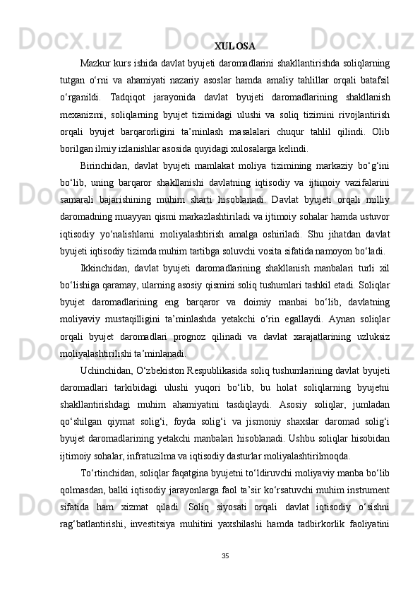 XULOSA
Mazkur kurs ishida davlat byujeti daromadlarini shakllantirishda soliqlarning
tutgan   o‘rni   va   ahamiyati   nazariy   asoslar   hamda   amaliy   tahlillar   orqali   batafsil
o‘rganildi.   Tadqiqot   jarayonida   davlat   byujeti   daromadlarining   shakllanish
mexanizmi,   soliqlarning   byujet   tizimidagi   ulushi   va   soliq   tizimini   rivojlantirish
orqali   byujet   barqarorligini   ta’minlash   masalalari   chuqur   tahlil   qilindi.   Olib
borilgan ilmiy izlanishlar asosida quyidagi xulosalarga kelindi.
Birinchidan,   davlat   byujeti   mamlakat   moliya   tizimining   markaziy   bo‘g‘ini
bo‘lib,   uning   barqaror   shakllanishi   davlatning   iqtisodiy   va   ijtimoiy   vazifalarini
samarali   bajarishining   muhim   sharti   hisoblanadi.   Davlat   byujeti   orqali   milliy
daromadning muayyan qismi markazlashtiriladi va ijtimoiy sohalar hamda ustuvor
iqtisodiy   yo‘nalishlarni   moliyalashtirish   amalga   oshiriladi.   Shu   jihatdan   davlat
byujeti iqtisodiy tizimda muhim tartibga soluvchi vosita sifatida namoyon bo‘ladi.
Ikkinchidan,   davlat   byujeti   daromadlarining   shakllanish   manbalari   turli   xil
bo‘lishiga qaramay, ularning asosiy qismini soliq tushumlari tashkil etadi. Soliqlar
byujet   daromadlarining   eng   barqaror   va   doimiy   manbai   bo‘lib,   davlatning
moliyaviy   mustaqilligini   ta’minlashda   yetakchi   o‘rin   egallaydi.   Aynan   soliqlar
orqali   byujet   daromadlari   prognoz   qilinadi   va   davlat   xarajatlarining   uzluksiz
moliyalashtirilishi ta’minlanadi.
Uchinchidan, O‘zbekiston Respublikasida soliq tushumlarining davlat byujeti
daromadlari   tarkibidagi   ulushi   yuqori   bo‘lib,   bu   holat   soliqlarning   byujetni
shakllantirishdagi   muhim   ahamiyatini   tasdiqlaydi.   Asosiy   soliqlar,   jumladan
qo‘shilgan   qiymat   solig‘i,   foyda   solig‘i   va   jismoniy   shaxslar   daromad   solig‘i
byujet   daromadlarining   yetakchi   manbalari   hisoblanadi.   Ushbu   soliqlar   hisobidan
ijtimoiy sohalar, infratuzilma va iqtisodiy dasturlar moliyalashtirilmoqda.
To‘rtinchidan, soliqlar faqatgina byujetni to‘ldiruvchi moliyaviy manba bo‘lib
qolmasdan, balki iqtisodiy jarayonlarga faol ta’sir ko‘rsatuvchi muhim instrument
sifatida   ham   xizmat   qiladi.   Soliq   siyosati   orqali   davlat   iqtisodiy   o‘sishni
rag‘batlantirishi,   investitsiya   muhitini   yaxshilashi   hamda   tadbirkorlik   faoliyatini
35 