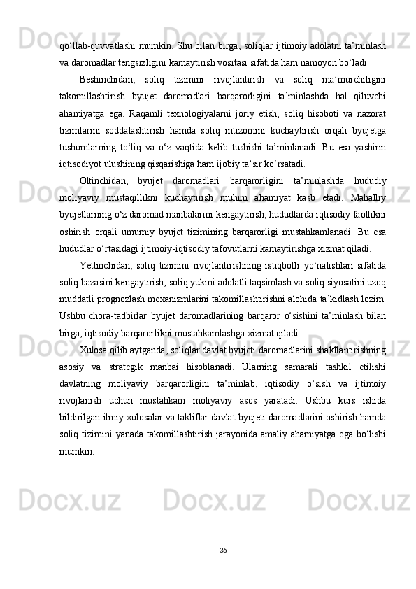 qo‘llab-quvvatlashi mumkin. Shu bilan birga, soliqlar ijtimoiy adolatni ta’minlash
va daromadlar tengsizligini kamaytirish vositasi sifatida ham namoyon bo‘ladi.
Beshinchidan,   soliq   tizimini   rivojlantirish   va   soliq   ma’murchiligini
takomillashtirish   byujet   daromadlari   barqarorligini   ta’minlashda   hal   qiluvchi
ahamiyatga   ega.   Raqamli   texnologiyalarni   joriy   etish,   soliq   hisoboti   va   nazorat
tizimlarini   soddalashtirish   hamda   soliq   intizomini   kuchaytirish   orqali   byujetga
tushumlarning   to‘liq   va   o‘z   vaqtida   kelib   tushishi   ta’minlanadi.   Bu   esa   yashirin
iqtisodiyot ulushining qisqarishiga ham ijobiy ta’sir ko‘rsatadi.
Oltinchidan,   byujet   daromadlari   barqarorligini   ta’minlashda   hududiy
moliyaviy   mustaqillikni   kuchaytirish   muhim   ahamiyat   kasb   etadi.   Mahalliy
byujetlarning o‘z daromad manbalarini kengaytirish, hududlarda iqtisodiy faollikni
oshirish   orqali   umumiy   byujet   tizimining   barqarorligi   mustahkamlanadi.   Bu   esa
hududlar o‘rtasidagi ijtimoiy-iqtisodiy tafovutlarni kamaytirishga xizmat qiladi.
Yettinchidan,   soliq   tizimini   rivojlantirishning   istiqbolli   yo‘nalishlari   sifatida
soliq bazasini kengaytirish, soliq yukini adolatli taqsimlash va soliq siyosatini uzoq
muddatli prognozlash mexanizmlarini takomillashtirishni alohida ta’kidlash lozim.
Ushbu   chora-tadbirlar   byujet   daromadlarining   barqaror   o‘sishini   ta’minlash   bilan
birga, iqtisodiy barqarorlikni mustahkamlashga xizmat qiladi.
Xulosa qilib aytganda, soliqlar davlat byujeti daromadlarini shakllantirishning
asosiy   va   strategik   manbai   hisoblanadi.   Ularning   samarali   tashkil   etilishi
davlatning   moliyaviy   barqarorligini   ta’minlab,   iqtisodiy   o‘sish   va   ijtimoiy
rivojlanish   uchun   mustahkam   moliyaviy   asos   yaratadi.   Ushbu   kurs   ishida
bildirilgan ilmiy xulosalar va takliflar davlat byujeti daromadlarini oshirish hamda
soliq tizimini  yanada takomillashtirish  jarayonida amaliy  ahamiyatga ega bo‘lishi
mumkin.
36 