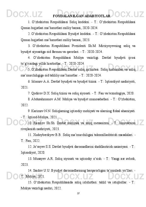 FOYDALANILGAN ADABIYOTLAR
1.   O‘zbekiston   Respublikasi   Soliq   kodeksi.   -   T.:   O‘zbekiston   Respublikasi
Qonun hujjatlari ma’lumotlari milliy bazasi, 2020-2024.
2. O‘zbekiston Respublikasi Byudjet kodeksi. - T.: O‘zbekiston Respublikasi
Qonun hujjatlari ma’lumotlari milliy bazasi, 2023.
3.   O‘zbekiston   Respublikasi   Prezidenti   Sh.M.   Mirziyoyevning   soliq   va
byudjet siyosatiga oid farmon va qarorlari. - T.: 2020-2024.
4.   O‘zbekiston   Respublikasi   Moliya   vazirligi.   Davlat   byudjeti   ijrosi
to‘g‘risidagi yillik hisobotlar. - T.: 2020-2024.
5. O‘zbekiston Respublikasi Davlat soliq qo‘mitasi. Soliq tushumlari va soliq
ma’murchiligiga oid tahliliy ma’lumotlar. - T.: 2020-2024.
6. Islomov A.A. Davlat byudjeti va byudjet tizimi. - T.: Iqtisodiyot nashriyoti,
2021.
7. Qodirov D.X. Soliq tizimi va soliq siyosati. - T.: Fan va texnologiya, 2020.
8. Abdurahmonov A.M. Moliya va byudjet munosabatlari. - T.: O‘zbekiston,
2022.
9. Karimov N.N. Soliqlarning iqtisodiy mohiyati va ularning fiskal ahamiyati.
- T.: Iqtisod-Moliya, 2021.
10.   Rasulov   Sh.Sh.   Davlat   moliyasi   va   soliq   mexanizmi.   -   T.:   Innovatsion
rivojlanish nashriyoti, 2023.
11. Xudoyberdiyev B.B. Soliq ma’murchiligini takomillashtirish masalalari. -
T.: Fan, 2022.
12. Jo‘rayev S.S. Davlat byudjeti daromadlarini shakllantirish nazariyasi. - T.:
Iqtisodiyot, 2020.
13.   Musayev   A.R.   Soliq   siyosati   va   iqtisodiy   o‘sish.   -   T.:   Yangi   asr   avlodi,
2023.
14. Saidov U.U. Byudjet daromadlarining barqarorligini ta’minlash yo‘llari. -
T.: Moliya, 2021.
15.   O‘zbekiston   Respublikasida   soliq   islohotlari:   tahlil   va   istiqbollar.   -   T.:
Moliya vazirligi nashri, 2022.
37 