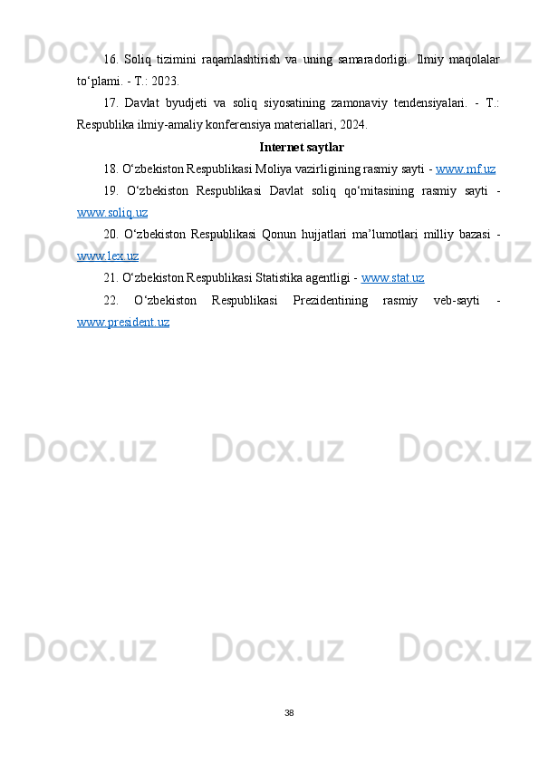 16.   Soliq   tizimini   raqamlashtirish   va   uning   samaradorligi.   Ilmiy   maqolalar
to‘plami. - T.: 2023.
17.   Davlat   byudjeti   va   soliq   siyosatining   zamonaviy   tendensiyalari.   -   T.:
Respublika ilmiy-amaliy konferensiya materiallari, 2024.
Internet saytlar
18. O‘zbekiston Respublikasi Moliya vazirligining rasmiy sayti -  www.mf.uz
19.   O‘zbekiston   Respublikasi   Davlat   soliq   qo‘mitasining   rasmiy   sayti   -
www.soliq.uz
20.   O‘zbekiston   Respublikasi   Qonun   hujjatlari   ma’lumotlari   milliy   bazasi   -
www.lex.uz
21. O‘zbekiston Respublikasi Statistika agentligi -  www.stat.uz
22.   O‘zbekiston   Respublikasi   Prezidentining   rasmiy   veb-sayti   -
www.president.uz
38 