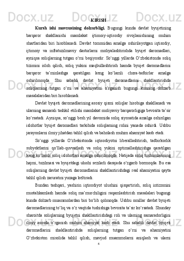 KIRISH
Kursh   ishi   mavzusining   dolzarbligi.   Bugungi   kunda   davlat   byujetining
barqaror   shakllanishi   mamlakat   ijtimoiy-iqtisodiy   rivojlanishining   muhim
shartlaridan   biri   hisoblanadi.   Davlat   tomonidan   amalga   oshirilayotgan   iqtisodiy,
ijtimoiy   va   infratuzilmaviy   dasturlarni   moliyalashtirishda   byujet   daromadlari,
ayniqsa soliqlarning tutgan o‘rni beqiyosdir. So‘nggi yillarda O‘zbekistonda soliq
tizimini   isloh   qilish,   soliq   yukini   maqbullashtirish   hamda   byujet   daromadlarini
barqaror   ta’minlashga   qaratilgan   keng   ko‘lamli   chora-tadbirlar   amalga
oshirilmoqda.   Shu   sababli   davlat   byujeti   daromadlarini   shakllantirishda
soliqlarning   tutgan   o‘rni   va   ahamiyatini   o‘rganish   bugungi   kunning   dolzarb
masalalaridan biri hisoblanadi.
Davlat byujeti daromadlarining asosiy qismi  soliqlar hisobiga shakllanadi va
ularning samarali tashkil etilishi mamlakat moliyaviy barqarorligiga bevosita ta’sir
ko‘rsatadi. Ayniqsa, so‘nggi besh yil davomida soliq siyosatida amalga oshirilgan
islohotlar   byujet   daromadlari   tarkibida   soliqlarning   rolini   yanada   oshirdi.   Ushbu
jarayonlarni ilmiy jihatdan tahlil qilish va baholash muhim ahamiyat kasb etadi.
So‘nggi   yillarda   O‘zbekistonda   iqtisodiyotni   liberallashtirish,   tadbirkorlik
subyektlarini   qo‘llab-quvvatlash   va   soliq   yukini   optimallashtirishga   qaratilgan
keng ko‘lamli soliq islohotlari amalga oshirilmoqda. Natijada soliq tushumlarining
hajmi, tuzilmasi va byujetdagi ulushi sezilarli darajada o‘zgarib bormoqda. Bu esa
soliqlarning davlat byujeti daromadlarini shakllantirishdagi real ahamiyatini qayta
tahlil qilish zaruratini yuzaga keltiradi.
Bundan   tashqari,   yashirin   iqtisodiyot   ulushini   qisqartirish,   soliq   intizomini
mustahkamlash   hamda   soliq   ma’murchiligini   raqamlashtirish   masalalari   bugungi
kunda dolzarb muammolardan biri bo‘lib qolmoqda. Ushbu omillar davlat byujeti
daromadlarining to‘liq va o‘z vaqtida tushishiga bevosita ta’sir ko‘rsatadi. Shunday
sharoitda   soliqlarning   byujetni   shakllantirishdagi   roli   va   ularning   samaradorligini
ilmiy   asosda   o‘rganish   muhim   ahamiyat   kasb   etadi.   Shu   sababli   davlat   byujeti
daromadlarini   shakllantirishda   soliqlarning   tutgan   o‘rni   va   ahamiyatini
O‘zbekiston   misolida   tahlil   qilish,   mavjud   muammolarni   aniqlash   va   ularni
4 